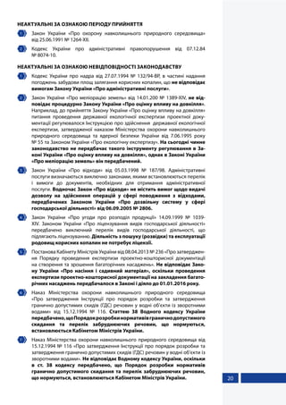 20
НЕАКТУАЛЬНІ ЗА ОЗНАКОЮ ПЕРІОДУ ПРИЙНЯТТЯ
1 	 Закон України «Про охорону навколишнього природного середовища»
від 25.06.1991 № 1264-XII.
2 	 Кодекс України про адміністративні правопорушення від 07.12.84
№ 8074-10.
НЕАКТУАЛЬНІ ЗА ОЗНАКОЮ НЕВІДПОВІДНОСТІ ЗАКОНОДАВСТВУ
1 	 Кодекс України про надра від 27.07.1994 № 132/94-ВР, в частині надання
погоджень забудови площ залягання корисних копалин, що не відповідає
вимогам Закону України «Про адміністративні послуги».
2 	 Закон України «Про меліорацію земель» від 14.01.200 № 1389-XIV, не від-
повідає процедурно Закону України «Про оцінку впливу на довкілля».
Наприклад, до прийняття Закону України «Про оцінку впливу на довкілля»
питання проведення державної екологічної експертизи проектної доку-
ментації регулювалося Інструкцією про здійснення державної екологічної
експертизи, затвердженої наказом Міністерства охорони навколишнього
природного середовища та ядерної безпеки України від 7.06.1995 року
№ 55 та Законом України «Про екологічну експертизу». На сьогодні чинне
законодавство не передбачає такого інструменту регулювання в За-
коні України «Про оцінку впливу на довкілля», однак в Законі України
«Про меліорацію земель» він передбачений.
3 	 Закон України «Про відходи» від 05.03.1998 № 187/98. Адміністративні
послуги визначаються виключно законами, якими встановлюються перелік
і вимоги до документів, необхідних для отримання адміністративної
послуги. Водночас Закон «Про відходи» не містить вимог щодо видачі
дозволу на здійснення операцій у сфері поводження з відходами,
передбачених Законом України «Про дозвільну систему у сфері
господарської діяльності» від 06.09.2005 № 2806.
4 	 Закон України «Про угоди про розподіл продукції» 14.09.1999 № 1039-
XIV. Законом України «Про ліцензування видів господарської діяльності»
передбачено виключний перелік видів господарської діяльності, що
підлягають ліцензуванню. Діяльність з пошуку (розвідки) та експлуатації
родовищ корисних копалин не потребує ліцензії.
5 	 Постанова Кабінету Міністрів України від 08.04.2013 № 236 «Про затверджен-
ня Порядку проведення експертизи проектно-кошторисної документації
на створення та зрошення багаторічних насаджень». Не відповідає Зако-
ну України «Про насіння і садивний матеріал», оскільки проведення
експертизи проектно-кошторисної документації на закладення багато-
річних насаджень передбачалося в Законі і діяло до 01.01.2016 року.
6 	 Наказ Міністерства охорони навколишнього природного середовища
«Про  затвердження Інструкції про порядок розробки та затвердження
гранично допустимих скидів (ГДС) речовин у водні об’єкти із зворотними
водами» від 15.12.1994 № 116. Статтею 38 Водного кодексу України
передбачено,щоПорядокрозробкинормативівграничнодопустимого
скидання та перелік забруднюючих речовин, що нормуються,
встановлюється Кабінетом Міністрів України.
7 	 Наказ Міністерства охорони навколишнього природного середовища від
15.12.1994 № 116 «Про затвердження Інструкції про порядок розробки та
затвердження гранично допустимих скидів (ГДС) речовин у водні об’єкти із
зворотними водами». Не відповідає Водному кодексу України, оскільки
в ст. 38 кодексу передбачено, що Порядок розробки нормативів
гранично допустимого скидання та перелік забруднюючих речовин,
що нормуються, встановлюються Кабінетом Міністрів України.
 