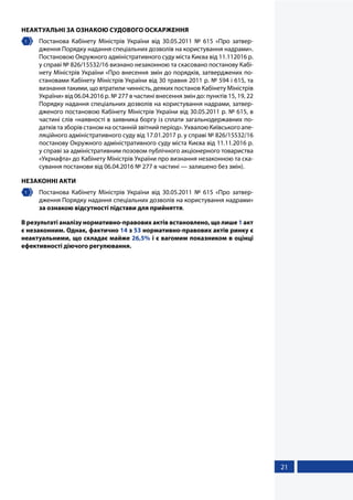 21
НЕАКТУАЛЬНІ ЗА ОЗНАКОЮ СУДОВОГО ОСКАРЖЕННЯ
1 	 Постанова Кабінету Міністрів України від 30.05.2011 № 615 «Про  затвер-
дження Порядку надання спеціальних дозволів на користування надрами».
Постановою Окружного адміністративного суду міста Києва від 11.112016 р.
у справі № 826/15532/16 визнано незаконною та скасовано постанову Кабі-
нету Міністрів України «Про внесення змін до порядків, затверджених по-
становами Кабінету Міністрів України від 30 травня 2011 р. № 594 і 615, та
визнання такими, що втратили чинність, деяких постанов Кабінету Міністрів
України» від 06.04.2016 р. № 277 в частині внесення змін до: пунктів 15, 19, 22
Порядку надання спеціальних дозволів на користування надрами, затвер-
дженого постановою Кабінету Міністрів України від 30.05.2011 р. № 615, в
частині слів «наявності в заявника боргу із сплати загальнодержавних по-
датків та зборів станом на останній звітний період». Ухвалою Київського апе-
ляційного адміністративного суду від 17.01.2017 р. у справі № 826/15532/16
постанову Окружного адміністративного суду міста Києва від 11.11.2016 р.
у справі за адміністративним позовом публічного акціонерного товариства
«Укрнафта» до Кабінету Міністрів України про визнання незаконною та ска-
сування постанови від 06.04.2016 № 277 в частині — залишено без змін).
НЕЗАКОННІ АКТИ
1 	 Постанова Кабінету Міністрів України від 30.05.2011 № 615 «Про затвер-
дження Порядку надання спеціальних дозволів на користування надрами»
за ознакою відсутності підстави для прийняття.
В результаті аналізу нормативно-правових актів встановлено, що лише 1 акт
є незаконним. Однак, фактично 14 з 53 нормативно-правових актів ринку є
неактуальними, що складає майже 26,5% і є вагомим показником в оцінці
ефективності діючого регулювання.
 