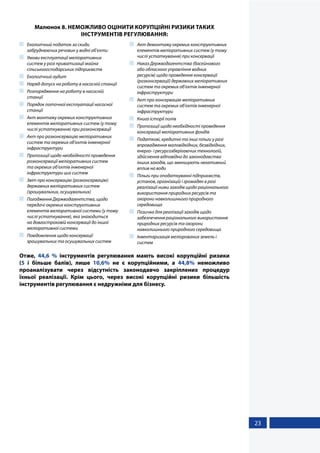 23
Малюнок 8. НЕМОЖЛИВО ОЦІНИТИ КОРУПЦІЙНІ РИЗИКИ ТАКИХ
ІНСТРУМЕНТІВ РЕГУЛЮВАННЯ:
	 Екологічний податок за скиди
забруднюючих речовин у водні об’єкти
	 Умови експлуатації меліоративних
систем у разі приватизації майна
сільськогосподарських підприємств
	 Екологічний аудит
	 Наряд-допуск на роботу в насосній станції
	 Розпорядження на роботу в насосній
станції
	 Порядок поточної експлуатації насосної
станції
	 Акт монтажу окремих конструктивних
елементів меліоративних систем (у тому
числі устаткування) при розконсервації
	 Акт про розконсервацію меліоративних
систем та окремих об’єктів інженерної
інфраструктури
	 Пропозиції щодо необхідності проведення
розконсервації меліоративних систем
та окремих об’єктів інженерної
інфраструктури цих систем
	 Звіт про консервацію (розконсервацію)
державних меліоративних систем
(зрошувальних, осушувальних)
	 Погодження Держводагентства, щодо
передачі окремих конструктивних
елементів меліоративної системи (у тому
числі устаткування), яка знаходиться
на довгостроковій консервації до іншої
меліоративної системи
	 Повідомлення щодо консервації
зрошувальних та осушувальних систем
	 Акт демонтажу окремих конструктивних
елементів меліоративних систем (у тому
числі устаткування) при консервації
	 Наказ Держводагентства (басейнового
або обласного управління водних
ресурсів) щодо проведення консервації
(розконсервації) державних меліоративних
систем та окремих об’єктів інженерної
інфраструктури
	 Акт про консервацію меліоративних
систем та окремих об’єктів інженерної
інфраструктури 	
	 Книга історії полів
	 Пропозиції щодо необхідності проведення
консервації меліоративних фондів
	 Податкові, кредитні та інші пільги у разі
впровадження маловідхідних, безвідхідних,
енерго- і ресурсозберігаючих технологій,
здійснення відповідно до законодавства
інших заходів, що зменшують негативний
вплив на води
	 Пільги при оподаткуванні підприємств,
установ, організацій і громадян в разі
реалізації ними заходів щодо раціонального
використання природних ресурсів та
охорони навколишнього природного
середовища
	 Позичка для реалізації заходів щодо
забезпечення раціонального використання
природних ресурсів та охорони
навколишнього природного середовища
	 Інвентаризація меліорованих земель і
систем
Отже, 44,6 % інструментів регулювання мають високі корупційні ризики
(5 і більше балів), лише 10,6% не є корупційними, а 44,8% неможливо
проаналізувати через відсутність законодавчо закріплених процедур
їхньої реалізації. Крім цього, через високі корупційні ризики більшість
інструментів регулювання є недружніми для бізнесу.
 