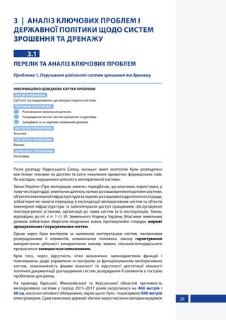 29
3 АНАЛІЗ КЛЮЧОВИХ ПРОБЛЕМ І
ДЕРЖАВНОЇ ПОЛІТИКИ ЩОДО СИСТЕМ
ЗРОШЕННЯ ТА ДРЕНАЖУ
3.1
ПЕРЕЛІК ТА АНАЛІЗ КЛЮЧОВИХ ПРОБЛЕМ
Проблема 1. Порушення цілісності систем зрошення та дренажу
ІНФОРМАЦІЙНО-ДОВІДКОВА КАРТКА ПРОБЛЕМИ
НОСІЙ ПРОБЛЕМИ:
Суб’єкти господарювання, що використовують системи.
ПРИЧИНИ ПРОБЛЕМИ:
1 	 Розпаювання земельних ділянок.
2 	 Розкрадання частин систем зрошення та дренажу.
3 	 Занедбаність та окремих земельних ділянок.
МАСШТАБ ПРОБЛЕМИ:
Значний.
ГОСТРОТА ПРОБЛЕМИ:
Висока.
ДИНАМІКА ПРОБЛЕМИ:
Негативна.
Після розпаду Радянського Союзу, колишні землі колгоспів були розподілені
між їхніми членами на десятки та сотні невеликих приватних фермерських паїв.
Як наслідок, порушилася цілісність меліоративної системи.
Закон України «Про меліорацію земель» передбачає, що власники, користувачі, у
томучисліорендарі,земельнихділянок,наякихрозташованімеліоративнісистеми,
об’єктиїхінженерноїінфраструктуритаокреморозташованігідротехнічніспоруди,
зобов’язані не чинити перешкод в експлуатації меліоративних систем та об’єктів
інженерної інфраструктури та забезпечувати доступ працівників обслуговуючої
(експлуатуючої) установи, організації до таких систем та їх експлуатацію. Також,
відповідно до пп. є п. 1 ст. 91 Земельного Кодексу України, Власники земельних
ділянок зобов’язані зберігати геодезичні знаки, протиерозійні споруди, мережі
зрошувальних і осушувальних систем.
Однак через брак контролю за належною експлуатацією систем, численними
розкраданнями її елементів, невиконання положень закону гарантування
використання цілісності використання масиву земель сільськогосподарського
призначення залишається неможливим.
Крім того, через відсутність чітко визначених законодавством функцій і
повноважень щодо управління та контролю за функціонуванням меліоративних
систем, невизначеність форми власності та відсутності достатньої кількості
технічної документації розташування систем розкрадання її елементів є гострою
проблемою для ринку.
На прикладі Одеської, Миколаївської та Херсонської областей протяжність
меліоративної системи у період 2015–2017 років скоротилася на 460 метрів і
68 од. насосно-силового обладнання, окрім цього було пошкоджено 896 метрів
електромереж. Сума нанесених державі збитків через численні випадки крадіжок
 