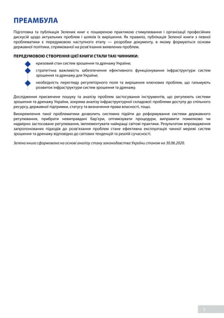 3
ПРЕАМБУЛА
Підготовка та публікація Зелених книг є поширеною практикою стимулювання і організації професійних
дискусій щодо актуальних проблем і шляхів їх вирішення. Як правило, публікація Зеленої книги з певної
проблематики є передумовою наступного етапу — розробки документу, в якому формуються основи
державної політики, спрямованої на розв’язання виявлених проблем.
ПЕРЕДУМОВОЮ СТВОРЕННЯ ЦІЄЇ КНИГИ СТАЛИ ТАКІ ЧИННИКИ:
	 кризовий стан систем зрошення та дренажу України;
	 стратегічна важливість забезпечення ефективного функціонування інфраструктури систем
зрошення та дренажу для України;
	 необхідність перегляду регуляторного поля та вирішення ключових проблем, що гальмують
розвиток інфраструктури систем зрошення та дренажу.
Дослідження присвячене пошуку та аналізу проблем застосування інструментів, що регулюють системи
зрошення та дренажу України, зокрема аналізу інфраструктурної складової: проблеми доступу до спільного
ресурсу, державної підтримки, статусу та визначення права власності, тощо.
Виокремлення такої проблематики дозволить системно підійти до реформування системи державного
регулювання, прибрати невиправдані бар’єри, оптимізувати процедури, виправити помилково чи
надмірно застосоване регулювання, імплементувати найкращі світові практики. Результатом впровадження
запропонованих підходів до розв’язання проблем стане ефективна експлуатація чинної мережі систем
зрошення та дренажу відповідно до світових тенденцій та реалій сучасності.
Зелена книга сформована на основі аналізу стану законодавства України станом на 30.06.2020.
 