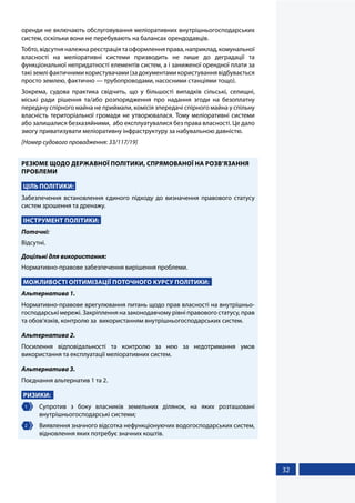 32
оренди не включають обслуговування меліоративних внутрішньогосподарських
систем, оскільки вони не перебувають на балансах орендодавців.
Тобто,відсутняналежнареєстраціятаоформленняправа,наприклад,комунальної
власності на меліоративні системи призводить не лише до деградації та
функціональної непридатності елементів систем, а і заниженої орендної плати за
такіземліфактичнимикористувачами(задокументамикористуваннявідбувається
просто землею, фактично — трубопроводами, насосними станціями тощо).
Зокрема, судова практика свідчить, що у більшості випадків сільські, селищні,
міські ради рішення та/або розпорядження про надання згоди на безоплатну
передачу спірного майна не приймали, комісія зпередачі спірного майна у спільну
власність територіальної громади не утворювалася. Тому меліоративні системи
або залишалися безхазяйними, або експлуатувалися без права власності. Це дало
змогу приватизувати меліоративну інфраструктуру за набувальною давністю.
[Номер судового провадження: 33/117/19]
РЕЗЮМЕ ЩОДО ДЕРЖАВНОЇ ПОЛІТИКИ, СПРЯМОВАНОЇ НА РОЗВ’ЯЗАННЯ
ПРОБЛЕМИ
ЦІЛЬ ПОЛІТИКИ:
Забезпечення встановлення єдиного підходу до визначення правового статусу
систем зрошення та дренажу.
ІНСТРУМЕНТ ПОЛІТИКИ:
Поточні:
Відсутні.
Доцільні для використання:
Нормативно-правове забезпечення вирішення проблеми.
МОЖЛИВОСТІ ОПТИМІЗАЦІЇ ПОТОЧНОГО КУРСУ ПОЛІТИКИ:
Альтернатива 1.
Нормативно-правове врегулювання питань щодо прав власності на внутрішньо-
господарські мережі. Закріплення на законодавчому рівні правового статусу, прав
та обов’язків, контролю за використанням внутрішньогосподарських систем.
Альтернатива 2.
Посилення відповідальності та контролю за нею за недотримання умов
використання та експлуатації меліоративних систем.
Альтернатива 3.
Поєднання альтернатив 1 та 2.
РИЗИКИ:
1 	 Супротив з боку власників земельних ділянок, на яких розташовані
внутрішньогосподарські системи;
2 	 Виявлення значного відсотка нефункціонуючих водогосподарських систем,
відновлення яких потребує значних коштів.
 