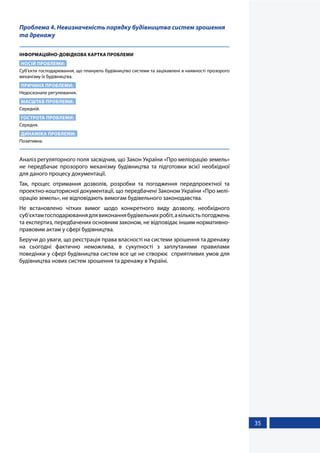 35
Проблема 4. Невизначеність порядку будівництва систем зрошення
та дренажу
ІНФОРМАЦІЙНО-ДОВІДКОВА КАРТКА ПРОБЛЕМИ
НОСІЙ ПРОБЛЕМИ:
Суб’єкти господарювання, що планують будівництво системи та зацікавлені в наявності прозорого
механізму їх будівництва.
ПРИЧИНА ПРОБЛЕМИ:
Недосконале регулювання.
МАСШТАБ ПРОБЛЕМИ:
Середній.
ГОСТРОТА ПРОБЛЕМИ:
Середня.
ДИНАМІКА ПРОБЛЕМИ:
Позитивна.
Аналіз регуляторного поля засвідчив, що Закон України «Про меліорацію земель»
не передбачає прозорого механізму будівництва та підготовки всієї необхідної
для даного процесу документації.
Так, процес отримання дозволів, розробки та погодження передпроектної та
проектно-кошторисної документації, що передбачені Законом України «Про мелі-
орацію земель», не відповідають вимогам будівельного законодавства.
Не встановлено чітких вимог щодо конкретного виду дозволу, необхідного
суб’єктамгосподарюваннядлявиконаннябудівельнихробіт,акількістьпогоджень
та експертиз, передбачених основним законом, не відповідає іншим нормативно-
правовим актам у сфері будівництва.
Беручи до уваги, що реєстрація права власності на системи зрошення та дренажу
на  сьогодні фактично неможлива, в сукупності з заплутаними правилами
поведінки у сфері будівництва систем все це не створює сприятливих умов для
будівництва нових систем зрошення та дренажу в Україні.
 