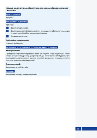 36
РЕЗЮМЕ ЩОДО ДЕРЖАВНОЇ ПОЛІТИКИ, СПРЯМОВАНОЇ НА РОЗВ’ЯЗАННЯ
ПРОБЛЕМИ
ЦІЛЬ ПОЛІТИКИ:
Відсутня.
ІНСТРУМЕНТ ПОЛІТИКИ:
Поточні:
1 	 Дозвіл на будівництво.
2 	 Дозвіл на днопоглиблювальні роботи, прокладання кабелів, трубопроводів
та інших комунікацій на землях водного фонду.
3 	 Державні експертизи.
Доцільні для використання:
Дозвіл на будівництво.
МОЖЛИВОСТІ ОПТИМІЗАЦІЇ ПОТОЧНОГО КУРСУ ПОЛІТИКИ:
Альтернатива 1.
Приведення нормативно-правового поля, що регулює сферу будівництва нових
систем зрошення та дренажу, у відповідність до вимог загального будівельного
законодавства, встановлення єдиного механізму узгодження передпроектної та
проектно-кошторисної документації.
Альтернатива 2.
Залишення ситуації без змін.
РИЗИКИ:
Затягування процесу прийняття рішень.
 