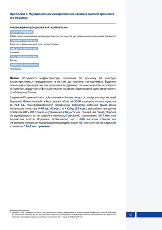37
Проблема 5. Нераціональне використання наявних систем зрошення
та дренажу
ІНФОРМАЦІЙНО-ДОВІДКОВА КАРТКА ПРОБЛЕМИ
НОСІЙ ПРОБЛЕМИ:
Суб’єкти господарювання, що використовують системи під час здійснення господарської діяльності.
ПРИЧИНА ПРОБЛЕМИ:
Відсутність інвентаризації всіх систем України.
МАСШТАБ ПРОБЛЕМИ:
Значний.
ГОСТРОТА ПРОБЛЕМИ:
Висока.
ДИНАМІКА ПРОБЛЕМИ:
Негативна.
Наявні потужності інфраструктури зрошення та дренажу на сьогодні
характеризуються незадовільно та як такі, що постійно погіршуються. Відсутня
повна інвентаризація систем зрошення та дренажу та неможливість перевірити
їх наявність/відсутність/функціонування на загальнодержавній карті загострюють
проблему ще більше.
ЗаданимиРахунковоїпалати,ізнаявнихнабалансіводогосподарськихорганізацій
Одеської, Миколаївської та Херсонської областей 2260 насосно-силових агрегатів
та 792 од. трансформаторного обладнання впродовж останніх трьох років
не використовується 1401 од. (62 відс.) та 412 од. (52 відс.) відповідно, при цьому
протягом 2015-2017 років на утримання 266 насосних станцій, які понад 10 років
не функціонують та не задіяні в меліорації областей, спрямовано 30,7 млн грн
бюджетних коштів. Водночас встановлено, що з 266 насосних станцій, що
не використовуються, консервацію проведено лише 131 (витрати на консервацію
становили 156,6 тис. гривень).1
1	 Джерело: Звіт Рахункової палати про результати аудиту ефективності використання бюджетних коштів, виділених
на захист від шкідливої дії вод та розвиток водного господарства на території Одеської, Миколаївської та Херсонської
областей, затверджений рішенням Рахункової палати від 15 травня 2018 року № 12-4
 