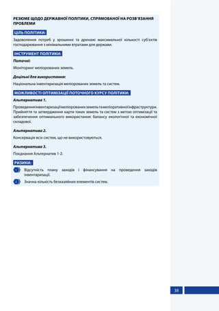 38
РЕЗЮМЕ ЩОДО ДЕРЖАВНОЇ ПОЛІТИКИ, СПРЯМОВАНОЇ НА РОЗВ’ЯЗАННЯ
ПРОБЛЕМИ
ЦІЛЬ ПОЛІТИКИ:
Задоволення потреб у зрошенні та дренажі максимальної кількості суб’єктів
господарювання з мінімальними втратами для держави.
ІНСТРУМЕНТ ПОЛІТИКИ:
Поточні:
Моніторинг меліорованих земель.
Доцільні для використання:
Національна інвентаризація меліорованих земель та систем.
МОЖЛИВОСТІ ОПТИМІЗАЦІЇ ПОТОЧНОГО КУРСУ ПОЛІТИКИ:
Альтернатива 1.
Проведенняінвентаризаціїмеліорованихземельтамеліоративноїінфраструктури.
Прийняття та затвердження карти таких земель та систем з метою оптимізації та
забезпечення оптимального використання: балансу екологічної та економічної
складової.
Альтернатива 2.
Консервація всіх систем, що не використовуються.
Альтернатива 3.
Поєднання Альтернатив 1-2.
РИЗИКИ:
1 	Відсутність плану заходів і фінансування на проведення заходів
інвентаризації.
2 	 Значна кількість безхазяйних елементів систем.
 