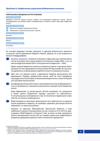 39
Проблема 6. Неефективне управління бюджетними коштами
ІНФОРМАЦІЙНО-ДОВІДКОВА КАРТКА ПРОБЛЕМИ
НОСІЙ ПРОБЛЕМИ:
Державне агентство водних ресурсів України як розпорядник бюджетних коштів, суб’єкти
господарювання, що використовують немодернізовані, застарілі системи через брак бюджетних
коштів.
ПРИЧИНА ПРОБЛЕМИ:
1 	 Відсутність порядку використання коштів.
2 	 Неможливість залучення інвестицій та грантів.
МАСШТАБ ПРОБЛЕМИ:
Значний.
ГОСТРОТА ПРОБЛЕМИ:
Висока.
ДИНАМІКА ПРОБЛЕМИ:
Негативна.
На сьогодні державна система зрошення та дренажу фінансується виключно
за рахунок коштів Державного бюджету України. Щороку на ці цілі виділяється
близько 4 млрд гривень.
1 	 Загальна зношеність елементів інженерної інфраструктури меліоративних
систем внаслідок їхньої довготривалої експлуатації складає 60%, з них на
міжгосподарській мережі 55%, на внутрішньогосподарській — 65%.1
	 Однак, видатки бюджетних коштів на утримання, ремонт та розвиток меліо-
ративних систем спрямовуються лише в межах 3% від потреби. Всі інші кош-
ти виділяються на фінансування заробітної плати та комунальні послуги.
2 	 Крім того, всі виділені кошти з державного бюджету фінансуються без
відповідного Порядку використання коштів, який би чітко передбачав
процедуру їхнього розподілу та механізми використання, а також контролю
за їх цільовим призначенням.
3 	 За інформацією Рахункової палати, при використанні коштів Держводагент-
ство не дотримується принципів раціонального використання бюджетних
коштів.
	 Адже будівництво та реконструкція об’єктів меліорації, які плануються
в межах одного бюджетного періоду, своєчасно не здійснюються.
У наступному році консервуються старі та починається будівництво нових
об’єктів, які також не завершуються.
4 	 Водогосподарські організації, фінансування яких здійснюється за рахунок
коштів державного бюджету, не проводять державну реєстрацію об’єктів
нерухомості та земельних ділянок.
	 Зокрема, по Одеській, Миколаївській, Херсонській областях, в яких
найбільше в наявності меліоративних систем, станом на 01.01.2018 не заре-
єстровано 10227 будівель та близько 7 тис. га землі, на яких знаходяться
об’єкти меліоративних систем. Все це створює ризики для неефективного
управління державним майном та його незаконного відчуження.2
1	 Джерело: Міністерство екології та природних ресурсів України, Звіт про стратегічну екологічну оцінку Проекту стратегії
зрошення та дренажу в Україні до 2030 року. Режим доступу: https://menr.gov.ua/news/32835.html
2	 Джерело: Звіт Рахункової палати про результати аудиту ефективності використання бюджетних коштів, виділених
на захист від шкідливої дії вод та розвиток водного господарства на території Одеської, Миколаївської та Херсонської
областей, затверджений рішенням Рахункової палати від 15 травня 2018 року № 12-4
 