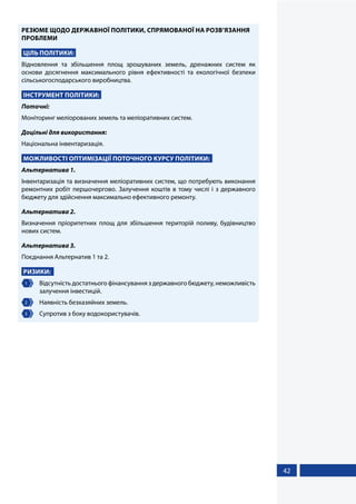 42
РЕЗЮМЕ ЩОДО ДЕРЖАВНОЇ ПОЛІТИКИ, СПРЯМОВАНОЇ НА РОЗВ’ЯЗАННЯ
ПРОБЛЕМИ
ЦІЛЬ ПОЛІТИКИ:
Відновлення та збільшення площ зрошуваних земель, дренажних систем як
основи досягнення максимального рівня ефективності та екологічної безпеки
сільськогосподарського виробництва.
ІНСТРУМЕНТ ПОЛІТИКИ:
Поточні:
Моніторинг меліорованих земель та меліоративних систем.
Доцільні для використання:
Національна інвентаризація.
МОЖЛИВОСТІ ОПТИМІЗАЦІЇ ПОТОЧНОГО КУРСУ ПОЛІТИКИ:
Альтернатива 1.
Інвентаризація та визначення меліоративних систем, що потребують виконання
ремонтних робіт першочергово. Залучення коштів в тому числі і з державного
бюджету для здійснення максимально ефективного ремонту.
Альтернатива 2.
Визначення пріоритетних площ для збільшення територій поливу, будівництво
нових систем.
Альтернатива 3.
Поєднання Альтернатив 1 та 2.
РИЗИКИ:
1 	 Відсутність достатнього фінансування з державного бюджету, неможливість
залучення інвестицій.
2 	 Наявність безхазяйних земель.
3 	 Супротив з боку водокористувачів.
 