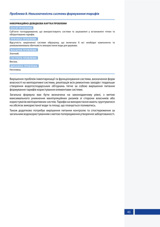43
Проблема 8. Невизначеність системи формування тарифів
ІНФОРМАЦІЙНО-ДОВІДКОВА КАРТКА ПРОБЛЕМИ
НОСІЙ ПРОБЛЕМИ:
Суб’єкти господарювання, що використовують системи та зацікавлені у встановлені чітких та
обґрунтованих тарифів.
ПРИЧИНА ПРОБЛЕМИ:
Відсутність закріпленої системи обрахунку, що включала б всі необхідні компоненти та
унеможливлювала збитковість використання води для держави.
МАСШТАБ ПРОБЛЕМИ:
Значний.
ГОСТРОТА ПРОБЛЕМИ:
Висока.
ДИНАМІКА ПРОБЛЕМИ:
Негативна.
Вирішення проблем інвентаризації та функціонування системи, визначення форм
власності на меліоративні системи, реалізація всіх ремонтних заходів і подальше
створення водогосподарських об’єднань тягне за собою вирішення питання
формування тарифів користування елементами системи.
Загальна формула має бути визначена на законодавчому рівні, з метою
максимального уникнення маніпуляційних ризиків зі сторони власників або
користувачів меліоративних систем. Тарифи на використання мають грунтуватися
на обсягах використаної води та площі, що планується поливатись.
Також додатково потребує вирішення питання контролю та спостереження за
загальним водокористуванням з метою попередження утворення заборгованості.
 