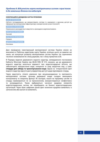 45
Проблема 9. Відсутність карти меліоративних систем з прив’язкою
їх до земельних ділянок та кадастрів
ІНФОРМАЦІЙНО-ДОВІДКОВА КАРТКА ПРОБЛЕМИ
НОСІЙ ПРОБЛЕМИ:
Суб’єкти господарювання, що використовують системи та зацікавлені в зручному доступі до
інформації про меліоративну інфраструктуру з використанням сучасні технології.
ПРИЧИНА ПРОБЛЕМИ:
Невиконання законодавства та відсутність законодавчо закріпленої вимоги.
МАСШТАБ ПРОБЛЕМИ:
Значний.
ГОСТРОТА ПРОБЛЕМИ:
Середня.
ДИНАМІКА ПРОБЛЕМИ:
Негативна.
Дані проведених інвентаризацій меліоративної системи України ніколи не
вносилися в Публічну кадастрову карту України, оскільки цього не вимагає ані
закон, ані концепція розвитку меліоративних систем України. Це спричинило
численні зловживання як з боку держави, так і з боку приватних осіб.
В Порядку ведення державного водного кадастру, затвердженого постановою
Кабінету Міністрів України від 08.04.1996 № 413, вказано, що до державного
водного кадастру вносяться відомості про водогосподарські об’єкти, що
забезпечують використання води, очищення та скид зворотних вод, а саме:
споруди для забору та транспортування води. Однак на інтерактивній карті
водного кадастру відсутні дані у відкритому доступі щодо відповідних споруд.
Через відсутність чіткого уявлення про місцезнаходження та протяжність
меліоративної системи, органам державної влади складно виконувати
контролюючу та охоронну функції. Як наслідок, кошти на підтримку систем та
споруд спрямовуються не за призначенням, використовуються неефективно
та розкрадаються. Також відбуваються численні крадіжки елементів
водогосподарських систем, які перебувають на балансі водогосподарських
організацій. Через брак цифрових даних факт вчинення крадіжки виявляють із
запізненням або взагалі не виявляють.
 