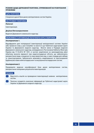 46
РЕЗЮМЕ ЩОДО ДЕРЖАВНОЇ ПОЛІТИКИ, СПРЯМОВАНОЇ НА РОЗВ’ЯЗАННЯ
ПРОБЛЕМИ
ЦІЛЬ ПОЛІТИКИ:
Створення єдиної бази даних меліоративних систем України.
ІНСТРУМЕНТ ПОЛІТИКИ:
Поточні:
Інвентаризація.
Доцільні для використання:
Ведення Державного земельного кадастру.
МОЖЛИВОСТІ ОПТИМІЗАЦІЇ ПОТОЧНОГО КУРСУ ПОЛІТИКИ:
Альтернатива 1.
Відцифрувати дані попередньої інвентаризації меліоративної системи України
(або провести нову у разі потреби) та внести їх до Публічної кадастрової карти
України та Державного водного кадастру. Внести зміни в Порядок ведення
Державного земельного кадастру, затвердженого Постановою Кабінету Міністрів
України від 17.10.2012 № 1051, в частині закріплення на законодавчому рівні
обов’язку вносити відомості про водогосподарські об’єкти, що забезпечують
використання води, очищення та скид зворотних вод, а саме споруди для забору
та транспортування. Забезпечити можливість моделювання та прогнозування
будівництва нових міжгосподарських та внутрішньогосподарських систем.
Альтернатива 2.
Продовжити ведення неуніфікованої бази даних меліоративних систем,
використання паперових результатів інвентаризацій.
РИЗИКИ:
1 	 Відсутність коштів на проведення інвентаризації наявних меліоративних
систем.
2 	 Технічна складність внесення інформації до Публічної кадастрової карти
України та Державного водного кадастру.
 