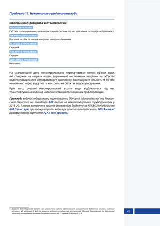 49
Проблема 11. Неконтрольовані втрати води
ІНФОРМАЦІЙНО-ДОВІДКОВА КАРТКА ПРОБЛЕМИ
НОСІЙ ПРОБЛЕМИ:
Суб’єкти господарювання, що використовують системи під час здійснення господарської діяльності.
ПРИЧИНА ПРОБЛЕМИ:
Відсутній засобів та заходів контролю за водопостачанням.
МАСШТАБ ПРОБЛЕМИ:
Середній.
ГОСТРОТА ПРОБЛЕМИ:
Середня.
ДИНАМІКА ПРОБЛЕМИ:
Негативна.
На сьогоднішній день неконтрольовано перекачуються великі об’єми води,
які списують на «втрати води», спричинені численними аваріями на об’єктах
водогосподарського меліоративного комплексу. Відслідкувати кількість та об’єми
неможливо через відсутність контролю на об’єктах водокористування.
Крім того, реальні неконтрольовані втрати води відбуваються під час
транспортування води від насосних станцій по зношених трубопроводах.
Приклад: водогосподарськими організаціями Одеської, Миколаївської та Херсон-
ської областей на ліквідацію 849 аварій на міжгосподарських трубопроводах у
2015-2017 роках витрачено коштів державного бюджету за КПКВК 2407050 в сумі
668,5 тис. грн, при цьому втрати води в результаті аварій склали 605,9 млн м3
розрахунковою вартістю 727,1 млн гривень.1
1	 Джерело: Звіт Рахункової палати про результати аудиту ефективності використання бюджетних коштів, виділених
на захист від шкідливої дії вод та розвиток водного господарства на території Одеської, Миколаївської та Херсонської
областей, затверджений рішенням Рахункової палати від 15 травня 2018 року № 12-4
 