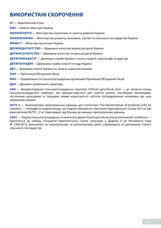 5
ВИКОРИСТАНІ СКОРОЧЕННЯ
ЄС — Європейський Союз
КМУ — Кабінет Міністрів України
МІНЕКОЕНЕРГО — Міністерство енергетики та захисту довкілля України
МІНЕКОНОМІКИ — Міністерство розвитку економіки, торгівлі та сільського господарства України
МІНЮСТ — Міністерство юстиції України
ДЕРЖВОДАГЕНТСТВО — Державне агентство водних ресурсів України
ДЕРЖЛІСАГЕНТСТВО — Державне агентство лісових ресурсів України
ДЕРЖГЕОКАДАСТР — Державна служба України з питань геодезії, картографії та кадастру
ДЕРЖГЕОНАДРА — Державна служба геології та надр України
ДКЗ — Державна комісія України по запасах корисних копалин
ООН — Організація Об’єднаних Націй
ФАО — Продовольча та сільськогосподарська організація Організації Об’єднаних Націй
ДДХ — Документ дозвільного характеру
UAA — Використовувана сільськогосподарська територія (Utilised agricultural area) — це загальна площа
сільськогосподарської території, яка використовується для заняття ріллею, постійними пасовищами,
постійними культурами та городами, якими користуються суб’єкти господарювання незалежно від типу
землекористування
NUTS 2 — Номенклатура територіальних одиниць для статистики (The Nomenclature of territorial units for
statistics) — географічна номенклатура, що поділяє економічну територію Європейського Союзу (ЄС) на три
рівні регіонів (NUTS 1, 2 та 3 відповідно), від більших до менших територіальних одиниць
GAEC — Хороші сільськогосподарські та екологічні умови (Good agricultural and environmental conditions) —
відносяться до набору стандартів Європейського Союзу (описаних у Додатку II до Регламенту Ради
№  1306/2013, визначених на національному чи регіональному рівні), спрямованих на досягнення сталого
сільського господарства
 