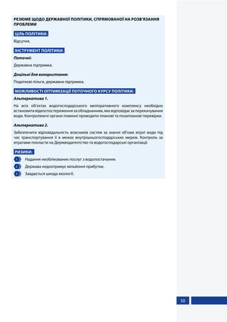 50
РЕЗЮМЕ ЩОДО ДЕРЖАВНОЇ ПОЛІТИКИ, СПРЯМОВАНОЇ НА РОЗВ’ЯЗАННЯ
ПРОБЛЕМИ
ЦІЛЬ ПОЛІТИКИ:
Відсутня.
ІНСТРУМЕНТ ПОЛІТИКИ:
Поточні:
Державна підтримка.
Доцільні для використання:
Податкові пільги, державна підтримка.
МОЖЛИВОСТІ ОПТИМІЗАЦІЇ ПОТОЧНОГО КУРСУ ПОЛІТИКИ:
Альтернатива 1.
На всіх об’єктах водогосподарського меліоративного комплексу необхідно
встановитивідеоспостереженнязаобладнанням,якевідповідаєзаперекачування
води. Контролюючі органи повинні проводити планові та позапланові перевірки.
Альтернатива 2.
Забезпечити відповідальність власників систем за значні об’єми втрат води під
час транспортування її в межах внутрішньогосподарських мереж. Контроль за
втратами покласти на Держводагентство та водогосподарські організації.
РИЗИКИ:
1 	 Надання необлікованих послуг з водопостачання.
2 	 Держава недоотримує мільйонні прибутки.
3 	 Завдається шкода екології.
 