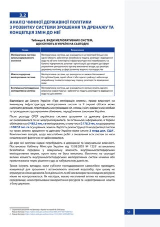 51
3.2
АНАЛІЗ ЧИННОЇ ДЕРЖАВНОЇ ПОЛІТИКИ
З РОЗВИТКУ СИСТЕМИ ЗРОШЕННЯ ТА ДРЕНАЖУ ТА
КОНЦЕПЦІЯ ЗМІН ДО НЕЇ
Таблиця 8. ВИДИ МЕЛІОРАТИВНИХ СИСТЕМ,
ЩО ІСНУЮТЬ В УКРАЇНІ НА СЬОГОДНІ
Назва Визначення
Меліоративна система
загальнодержавного
значення
Меліоративна система, що знаходиться на території більше ніж
однієї області, забезпечує міжобласну подачу, розподіл і відведення
води та об'єкти інженерної інфраструктури якої перебувають на
балансі підприємств, установ і організацій, що входять до сфери
управління центрального органу виконавчої влади, що реалізує
державну політику у сфері розвитку водного господарства
Міжгосподарська
меліоративна система
Меліоративна система, що знаходиться в межах Автономної
Республіки Крим, однієї області або одного району і забезпечує
міжрайонну та міжгосподарську подачу, розподіл та відведення
води
Внутрішньогосподарська
меліоративна система
Меліоративна система, що знаходиться в межах земель одного
власника (користувача) і забезпечує подачу, розподіл та відведення
води на цих землях
Відповідно до Закону України «Про меліорацію земель», право власності на
інженерну інфраструктуру меліоративних систем та її окремі об’єкти може
належати державі, територіальним громадам сіл, селищ і міст, юридичним особам
та громадянам з урахуванням обмежень, передбачених законами України.
Після розпаду СРСР українська система зрошення та дренажу фактично
не оновлювалася та не модернізовувалася. За останньою інформацією, в Україні
обліковується5485,3тис.гамеліорованих,утомучислі2178,3тис.газрошуваних
і 3307,0 тис. га осушуваних, земель. Вартість реконструкції та модернізації систем
на таких землях зрошення та дренажу України може сягати 3 млрд дол. США1
.
Комплексних заходів, щодо масштабних робіт з оновлення всіх систем за часи
незалежності фактично не здійснювалося.
Де-юре всі системи наразі перебувають в державній та комунальній власності.
Постановою Кабінету Міністрів України від 13.08.2003 № 12532
встановлена
безоплатна передача у комунальну власність внутрішньогосподарських
меліоративних мереж, проте вона не була виконана. Фактично на сьогодні
велика кількість внутрішньогосподарських меліоративних систем нічийна або
приватизована через рішення суду за набувальною давністю.
Також існують випадки, коли суб’єкти господарювання самостійно проводять
комунікації для зрошення і встановлюють власний водозабір, при цьому не
отримуючиніякихдозволів.Їхнядіяльністьтаоб’ємивикористанняводнихресурсів
ніким не контролюються. Як наслідок, маємо негативний вплив на навколишнє
середовище, неконтрольоване використання ресурсів та недоотримання коштів
з боку держави.
1	 Стратегія зрошення та дренажу в Україні на період до 2030 року.
Режим доступу: https://zakon.rada.gov.ua/laws/show/688-2019-%D1%80#Text
2	 Режим доступу: https://zakon.rada.gov.ua/laws/show/1253-2003-%D0%BF#Text
 