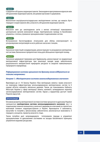 54
Крок 6:
Створення об’єднань водокористувачів. Законодавче врегулювання відносин між
об’єднаннями водокористувачів, місцевими органами та державою.
Крок 7:
Визначення внутрішньогосподарських меліоративних систем, що можуть бути
передані в користування або у власність об’єднанням водокористувачів.
Крок 8:
Внесення змін до законодавчих актів з метою оптимізації повноважень
центральних органів виконавчої влади, територіальних громад та басейнових
управлінь з питань утримання зрошувальними та дренажними систем.
Крок 9:
Встановлення багатотарифних лічильників для обліку електроенергії та
ультразвукових витратомірів на всіх робочих насосних станціях.
Крок 10:
Залучення інвестицій в модернізацію, реконструкцію та розширення меліоратив-
ної системи. Визначення пріоритетних площ для збільшення територій поливу.
Крок 11:
Залучення державної підтримки для будівництва, реконструкції чи модернізації
меліоративної інфраструктури при реалізації заходів щодо забезпечення
раціонального використання природних ресурсів та охорони навколишнього
природного середовища.
Реформування системи зрошення та дренажу може відбуватися за
такими напрямами:
Напрям 1. «Меліоративна система загальнодержавного значення»
Відповідно до ст. 10 Закону України «Про меліорацію земель» право власності
на інженерну інфраструктуру загальнодержавних меліоративних систем та її
окремі об’єкти належить виключно державі. Також, до повноважень Кабінету
Міністрів України у сфері меліорації земель належить затвердження переліку
загальнодержавних меліоративних систем. Однак у відкритому доступі такий
Перелік відсутній.
ПРОПОЗИЦІЇ:
Основою розвитку меліоративної системи (системи зрошення та дренажу) України
залишається меліоративна система загальнодержавного значення, яка і в
подальшому повинна залишатись у власності держави як ключовий та стратегічно
важливий елемент водокористування в Україні. Враховуючи її важливість,
масштаби та потреби у фінансовому забезпеченні, виключається можливість її
передачі у концесію, приватну власність тощо.
Також потрібно далі запроваджувати інтегрованіи підходи в управлінні
зрошувальними та дренажними системами на засадах басейнового принципу
управління водними ресурсами.
 