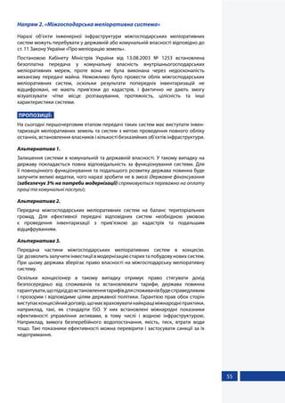 55
Напрям 2. «Міжгосподарська меліоративна система»
Наразі об’єкти інженерної інфраструктури міжгосподарських меліоративних
систем можуть перебувати у державній або комунальній власності відповідно до
ст. 11 Закону України «Про меліорацію земель».
Постановою Кабінету Міністрів України від 13.08.2003 № 1253 встановлена
безоплатна передача у комунальну власність внутрішньогосподарських
меліоративних мереж, проте вона не була виконана через недосконалість
механізму передачі майна. Неможливо було провести облік міжгосподарських
меліоративних систем, оскільки результати попередніх інвентаризацій не
відцифровані, не мають прив’язки до кадастрів, і фактично не дають змогу
візуалізувати чітке місце розташування, протяжність, цілісність та інші
характеристики системи.
ПРОПОЗИЦІЇ:
На сьогодні першочерговим етапом передачі таких систем має виступати інвен-
таризація меліоративних земель та систем з метою проведення повного обліку
останніх, встановлення власників і кількості безхазяйних об’єктів інфраструктури.
Альтернатива 1.
Залишення системи в комунальній та державній власності. У такому випадку на
державу покладається повна відповідальність за функціонування системи. Для
її повноцінного функціонування та подальшого розвитку держава повинна буде
залучити великі видатки, чого наразі зробити не в змозі (державне фінансування
(забезпечує 3% на потреби модернізації) спрямовується переважно на оплату
праці та комунальні послуги);
Альтернатива 2.
Передача міжгосподарських меліоративних систем на баланс територіальних
громад. Для ефективної передачі відповідних систем необхідною умовою
є проведення інвентаризації з прив’язкою до кадастрів та подальшим
відцифруванням.
Альтернатива 3.
Передача частини міжгосподарських меліоративних систем в концесію.
Це дозволитьзалучитиінвестиціївмодернізаціюстарихтапобудовуновихсистем.
При цьому держава зберігає право власності на міжгосподарську меліоративну
систему.
Оскільки концесіонер в такому випадку отримує право стягувати дохід
безпосередньо від споживачів та встановлювати тарифи, держава повинна
гарантувати,щопідхіддовстановленнятарифівдляспоживачівбудесправедливим
і прозорим і відповідиме цілям державної політики. Гарантією прав обох сторін
виступаєконцесійнийдоговір,щомаєвраховуватинайкращіміжнародніпрактики,
наприклад, такі, як стандарти ISO. У них встановлені міжнародні показники
ефективності управління активами, в тому числі і водною інфраструктурою.
Наприклад, вимога безперебійного водопостачання, якість, тиск, втрати води
тощо. Такі показники ефективності можна перевірити і застосувати санкції за їх
недотримання.
 