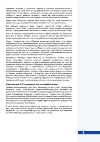 57
Важливим питанням в організації діяльності об’єднань водокористувачів є
право голосу, що може залежати від розміру та кількості земельних ділянок та
протяжності систем. Однак, з метою уникнення ризиків монополізації процесу
прийняття рішень, механізм розподілу голосів має забезпечувати інтереси
кожного члена та гарантувати їхнє право на участь в управлінні об’єднанням.
Кожен член об’єднання повинен мати право голосу або мати делегованого
представника для реалізації повноважень та обов’язок сплачувати внески.
Для держави доцільним буде створити модельний статут об’єднання
водокористувачів. Такий статут має включати обов’язкову формулу розрахунку
внесків, з метою уникнення конфліктних та спірних ситуацій всередині об’єднань.
Участь в об’єднанні водокористувачів повинна бути закріплена за земельною
ділянкою. У такому випадку власник земельної ділянки або меліоративної
інфраструктури автоматично стає членом об’єднання водокористувачів.
Однак, створення інституту об’єднань водокористувачів може бути доволі
тривалимпроцесом,авдеякихвипадкахнеєдоцільним,томупропонуєтьсязабез-
печити обмежений перехідний період. Перед тим як на внутрішньогосподарський
меліоративній системі буде створено об’єднання, роль регулятора відносин між
водокористувачами можуть виконувати, наприклад, територіальні управління
Держводагентства. Далі, після створення об’єднання, повноваження регулятора
будуть делеговані внутрішнім органам самого об’єднання.
Враховуючи специфіку права власності на меліоративну систему, яка за
такою концепцією частково належить державі (меліоративна система
загальнодержавного значення та міжгосподарська меліоративна система) та
приватним особам (внутрішньогосподарська меліоративна система), необхідно
створити інституцію, яка б забезпечувала взаємозв’язок між державою,
операторами та водокористувачами. Таким чином, доцільно було б створити
Асоціацію водокористувачів. У неї мають увійти представники Водагентства, інших
профільних органів, оператори та водокористувачі. Асоціація буде виконувати
функцію «майданчика» для діалогу та співпраці, за допомогою якого будуть
вирішуватися всі ключові питання щодо водокористування (тарифи, підключення,
право власності тощо), пропозиції щодо внесення змін до законодавства тощо.
Альтернатива 2. Не створювати нові організаційні форми.
Суб’єкти господарювання самостійно визначають, як вести їхню господарську
діяльність щодо користування внутрішньогосподарською системою та
реалізацією права власності на неї. При цьому вони будуть використовувати чинні
норми Господарського Кодексу та інших законних і підзаконних актів України.
Така модель передбачає мінімальне втручання держави у відносини між бізнесом.
Роль держави полягатиме у видачі спеціальних дозволів на водокористування,
встановлення лімітів на використання води та надання підключення до первинних
та вторинних каналів у разі потреби.
З цією метою нормативно-правове регулювання питання встановлення та
реєстрації прав власності на об’єкти інфраструктури має бути чітко визначено
державою. Це стане гарантією прав власників та убезпечить від можливих
маніпуляцій з боку недобросовісних користувачів систем.
 