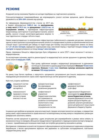 6
РЕЗЮМЕ
Аграрний сектор економіки України на сьогодні перебуває на стадії високого розвитку.
Сільськогосподарські товаровиробники, що впроваджують сучасні системи зрошення, здатні збільшити
урожайність на 30%-50% залежно від культур.
За інформацією Держводагентства станом на 2017 рік,
в  Україні обліковується 5485,3  тис.  га меліорованих,
у тому числі 2178,3 тис. га зрошуваних і 3307,0 тис. га
осушуваних земель, з відповідною інфраструктурою
(водосховища, магістральні та розподільні канали, захисні
дамби, насосні станції, колекторно-дренажна мережа та
інші гідротехнічні споруди і об’єкти тощо). 5 485,3 тис. га
2 178,3 тис. га
зрошуваних земель
3 307,0 тис. га
осушуваних земель
Наявні водогосподарська та меліоративна інфраструктури (забезпеченість водними ресурсами, пропускна
здатністьмагістральнихтарозподільнихканалів,кількістьтапродуктивністьрізнихзапризначеннямнасосних
станцій тощо) є достатніми для забору та подачі води для поливу сільськогосподарських земель не менш
як 1,5-1,8 млн гектарів, відведення надлишкових вод у весняний період з території площею понад 3 млн
гектарів та водорегулювання на площі понад 1 млн гектарів.
Однак, переважна більшість інфраструктури була побудована за часів СРСР і лише незначна її частина є
модернізованою.
За експертними оцінками, вартість реконструкції та модернізації всіх систем зрошення та дренажу України
може сягати 3 млрд дол. США.
При цьому, здійснення заходів з модернізації зрошувальних та дренажних
системдастьможливістьщорокудодатковоотримуватиблизько10млнтонн
зернових, близько 3 млн тонн технічних культур загальною вартістю
не менше 100 млрд гривень.
На ринку існує багато проблем, а відсутність «розумного» регулювання для їхнього вирішення створює
передумови для виникнення «сірих схем» підключення до систем зрошення та дренажу.
Крім того, існують проблеми:
невизначеності
правового статусу
систем та права
власності на них
неефективності
управління
бюджетними коштами,
які спрямовані на
розвиток та поліпшення
екологічного стану
зрошувальних та
осушувальних систем
недосконалості бюджетного
законодавства щодо фінансу-
вання бюджетних установ,
зокрема Державного агентства
водних ресурсів України, що
дозволяє залучати для фінансу-
вання цієї діяльності лише кошти
Державного бюджету України
зношеності систем
і їхньої фізичної
застарілості
використання води
без відповідних
дозвільних документів
неефективності
державної політики
у цій сфері
Існування цих проблем не дозволяє залучати інвестиції, створює негативні екологічні наслідки, а з відкриттям
ринку землі, через невизначеність права власності на меліоративну систему, можуть створюватись умови для
рейдерських захоплень земель.
Розвиток систем зрошення та дренажу є дуже актуальним для агровиробників в умовах зміни клімату та
виникненняпосухтапаводків,збільшенняпродуктивностіврожайності,підвищеннярівняекспортупродукції,
а також є привабливим для іноземних інвестицій, які потрібні для розвитку економіки в цілому.
Дослідження спрямоване на аналіз застосування та функціонування систем зрошення та дренажу в аграрному
виробництві з метою врегулювання відносин між державою та суб’єктами господарювання, пов’язаних
з відкриттям ринку землі.
 