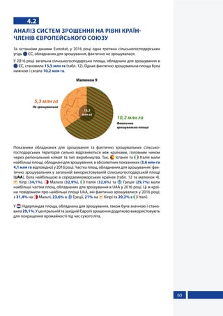 60
4.2
АНАЛІЗ СИСТЕМ ЗРОШЕННЯ НА РІВНІ КРАЇН-
ЧЛЕНІВ ЄВРОПЕЙСЬКОГО СОЮЗУ
За останніми даними Eurostat, у 2016 році одна третина сільськогосподарських
угідь  ЄС, обладнаних для зрошування, фактично не зрошувалася.
У 2016 році загальна сільськогосподарська площа, обладнана для зрошування в
 ЄС, становила 15,5 млн га (табл. 12). Однак фактично зрошувальна площа була
нижчою і сягала 10,2 млн га.
Малюнок 9
15,5
млн га
10,2 млн га
Фактично
зрошувальна площа
5,3 млн га
Не зрошувальна
Показники обладнаних для зрошування та фактично зрошувальних сільсько-
господарських територій сильно відрізняються між країнами, головним чином
через регіональний клімат та тип виробництва. Так,  Іспанія та  Італія мали
найбільші площі, обладнані для зрошування, в абсолютних показниках (3,6 млн га
4,1 млн га відповідно) у 2016 році. Частка площ, обладнаних для зрошування і фак-
тично зрошувальних у загальній використовуваній сільськогосподарській площі
(UAA), була найбільшою в середземноморських країнах (табл. 12 та малюнок 4).
 Кіпр (34,1%),  Мальта (32,9%),  Італія (32,6%) та  Греція (29,7%) мали
найбільші частки площ, обладнаних для зрошування в UAA у 2016 році. Ці ж краї-
ни повідомили про найбільші площі UAA, які фактично зрошувалися у 2016 році;
з 31,4% на  Мальті, 23,6% в  Греції, 21% на  Кіпрі та 20,2% в  Італії.
У  Нідерландах площа, обладнана для зрошування, також була значною і стано-
вила29,1%.УцентральнійтазахіднійЄвропізрошеннядодаткововикористовують
для покращення врожайності під час сухого літа.
 