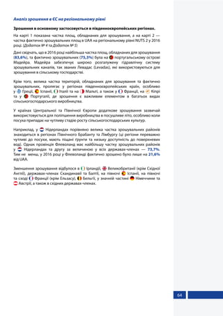 64
Аналіз зрошення в ЄС на регіональному рівні
Зрошення в основному застосовується в південноєвропейських регіонах.
На карті 1 показана частка площ, обладнаних для зрошування, а на карті 2 —
частка фактично зрошувальних площ в UAA на регіональному рівні NUTS 2 у 2016
році. (Додаток № 4 та Додаток № 5)
Дані свідчать, що в 2016 році найбільша частка площ, обладнаних для зрошування
(83,6%), та фактично зрошувальних (75,3%) була на  португальському острові
Мадейра. Мадейра забезпечує широко розгалужену гідравлічну систему
зрошувальних каналів, так званих Левадас (Levadas), які використовуються для
зрошування в сільському господарстві.
Крім того, велика частка територій, обладнаних для зрошування та фактично
зрошувальних, пролягає у регіонах південноєвропейських країн, особливо
у  Греції,  Іспанії,  Італії та на  Мальті, а також у  Франції, на  Кіпрі
та у   Португалії, де зрошення є важливим елементом в багатьох видах
сільськогосподарського виробництва.
У країнах Центральної та Північної Європи додаткове зрошування зазвичай
використовується для поліпшення виробництва в посушливе літо, особливо коли
посуха припадає на чутливу стадію росту сільськогосподарських культур.
Наприклад, у   Нідерландах порівняно велика частка зрошувальних районів
знаходиться в регіонах Північного Брабанту та Лімбургу (ці регіони переважно
чутливі до посухи, мають піщані ґрунти та низьку доступність до поверхневих
вод). Однак провінція Флеволанд має найбільшу частку зрошувальних районів
у    Нідерландах та другу за величиною у всіх державах-членах — 73,7%.
Тим не  менш, у 2016 році у Флеволанді фактично зрошено було лише на 21,6%
від UAA.
Зменшення зрошування відбулося в  Ірландії,  Великобританії (крім Східної
Англії), державах-членах Скандинавії та Балтії, на півночі   Іспанії, на півночі
та сході  Франції (крім Ельзасу),  Бельгії, у значній частині  Німеччини та
 Австрії, а також в східних державах-членах.
 