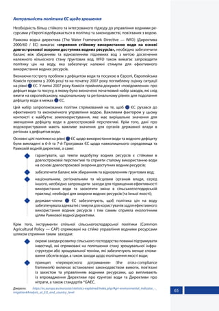 65
Актуальність політики ЄС щодо зрошення
Необхідність більш стійкого та інтегрованого підходу до управління водними ре-
сурсами у Європі відображається в політиці та законодавстві, пов’язаних з водою.
Рамкова водна директива (The Water Framework Directive — WFD) (Директива
2000/60 / EC) вимагає «сприяння стійкому використанню води на основі
довгострокової охорони доступних водних ресурсів», необхідно забезпечити
баланс між збиранням та відновленням підземних вод з метою досягнення
належного кількісного стану ґрунтових вод. WFD також вимагає запровадити
політику цін на воду, яка забезпечує належні стимули для ефективного
використання водних ресурсів.
Визнаючи гостроту проблем з дефіцитом води та посухою в Європі, Європейська
Комісія провела у 2006 році та на початку 2007 року поглиблену оцінку ситуації
на рівні  ЄС. У липні 2007 року Комісія прийняла документ «повідомлення» про
дефіцит води та посуху, в якому було визначено початковий набір заходів, які слід
вжити на європейському, національному та регіональному рівнях для подолання
дефіциту води в межах  ЄС.
Цей набір запропонованих політик спрямований на те, щоб   ЄС рухався до
ефективного та економічного управління водою. Важливим фактором у цьому
контексті є майбутнє землекористування, яке має вирішальне значення для
зменшення дефіциту води в довгостроковій перспективі. Крім того, дані про
водокористування мають важливе значення для органів державної влади в
регіонах з дефіцитом води.
Основні цілі політики на рівні  ЄС щодо використання води та водного дефіциту
були викладені в 6-й та 7-й Програмах ЄС щодо навколишнього середовища та
Рамковій водній директиві, а саме:
	 гарантувати, що темпи видобутку водних ресурсів є стійкими в
довгостроковій перспективі та сприяти сталому використанню води
на основі довгострокової охорони доступних водних ресурсів;
	 забезпечити баланс між збиранням та відновленням ґрунтових вод;
	 національним, регіональним та місцевим органам влади, серед
іншого, необхідно запровадити заходи для підвищення ефективності
використання води та заохотити зміни в сільськогосподарській
практиці, необхідні для охорони водних ресурсів (та їхньої якості);
	держави-члени   ЄС забезпечують, щоб політика цін на воду
забезпечувалаадекватністимулидлякористувачівзадляефективного
використання водних ресурсів і тим самим сприяла екологічним
цілям Рамкової водної директиви.
Крім того, інструменти спільної сільськогосподарської політики (Common
Agricultural Policy — CAP) спрямовані на стійке управління водними ресурсами
шляхом сприяння таким заходам:
	 окремі заходи розвитку сільського господарства повинні підтримувати
інвестиції, які спрямовані на поліпшення стану зрошувальної інфра-
структури або зрошувальної техніки, які забезпечують менше спожи-
вання обсягів води, а також заходи щодо поліпшення якості води;
	 принцип «перехресного дотримання» (the cross-compliance
framework) включає встановлені законодавством вимоги, пов’язані
із захистом та управлінням водними ресурсами, що випливають
із впровадження Директиви про ґрунтові води та Директиви про
нітрати, а також стандартів *GAEC.
Джерело: https://ec.europa.eu/eurostat/statistics-explained/index.php/Agri-environmental_indicator_-_
irrigation#Analysis_at_EU_and_country_level
 