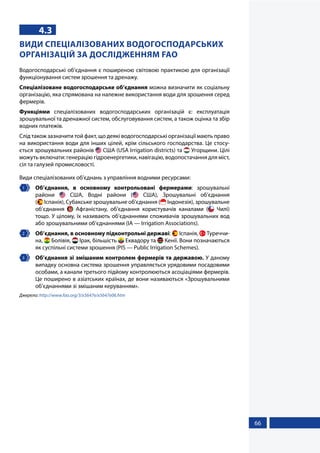 66
4.3
ВИДИ СПЕЦІАЛІЗОВАНИХ ВОДОГОСПОДАРСЬКИХ
ОРГАНІЗАЦІЙ ЗА ДОСЛІДЖЕННЯМ FAO
Водогосподарські об’єднання є поширеною світовою практикою для організації
функціонування систем зрошення та дренажу.
Спеціалізоване водогосподарське об’єднання можна визначити як соціальну
організацію, яка спрямована на належне використання води для зрошення серед
фермерів.
Функціями спеціалізованих водогосподарських організацій є: експлуатація
зрошувальної та дренажної систем, обслуговування систем, а також оцінка та збір
водних платежів.
Слід також зазначити той факт, що деякі водогосподарські організації мають право
на використання води для інших цілей, крім сільського господарства. Це стосу-
ється зрошувальних районів  США (USA Irrigation districts) та  Угорщини. Цілі
можуть включати: генерацію гідроенергетики, навігацію, водопостачання для міст,
сіл та галузей промисловості.
Види спеціалізованих об’єднань з управління водними ресурсами:
1 	 Об’єднання, в основному контрольовані фермерами: зрошувальні
райони   США, Водні райони (   США), Зрошувальні об’єднання
(  Іспанія), Субакське зрошувальне об’єднання (  Індонезія), зрошувальне
об’єднання   Афганістану, об’єднання користувачів каналами (   Чилі)
тощо. У цілому, їх називають об’єднаннями споживачів зрошувальних вод
або зрошувальними об’єднаннями (IA — Irrigation Associations).
2 	 Об’єднання, в основному підконтрольні державі:  Іспанія,  Туреччи-
на,  Болівія,  Ірак, більшість  Еквадору та  Кенії. Вони позначаються
як суспільні системи зрошення (PIS — Public Irrigation Schemes).
3 	 Об’єднання зі змішаним контролем фермерів та державою. У даному
випадку основна система зрошення управляється урядовими посадовими
особами, а канали третього підйому контролюються асоціаціями фермерів.
Це поширено в азіатських країнах, де вони називаються «Зрошувальними
об’єднаннями зі змішаним керуванням».
Джерело: http://www.fao.org/3/x5647e/x5647e06.htm
 
