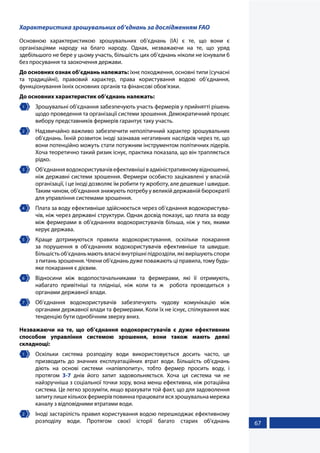 67
Характеристика зрошувальних об’єднань за дослідженням FAO
Основною характеристикою зрошувальних об’єднань (ІА) є те, що вони є
організаціями народу на благо народу. Однак, незважаючи на те, що уряд
здебільшого не бере у цьому участь, більшість цих об’єднань ніколи не існували б
без просування та заохочення держави.
До основних ознак об’єднань належать: їхнє походження, основні типи (сучасні
та традиційні), правовий характер, права користування водою об’єднання,
функціонування їхніх основних органів та фінансові обов’язки.
До основних характеристик об’єднань належать:
1 	 Зрошувальні об’єднання забезпечують участь фермерів у прийнятті рішень
щодо проведення та організації системи зрошення. Демократичний процес
вибору представників фермерів гарантує таку участь.
2 	 Надзвичайно важливо забезпечити неполітичний характер зрошувальних
об’єднань. Їхній розвиток іноді зазнавав негативних наслідків через те, що
вони потенційно можуть стати потужним інструментом політичних лідерів.
Хоча теоретично такий ризик існує, практика показала, що він трапляється
рідко.
3 	 Об’єднанняводокористувачівефективнішівадміністративномувідношенні,
ніж державні системи зрошення. Фермери особисто зацікавлені у власній
організації, і це іноді дозволяє їм робити ту жроботу, але дешевше і швидше.
Таким чином, об’єднання знижують потребу у великій державній бюрократії
для управління системами зрошення.
4 	 Плата за воду ефективніше здійснюється через об’єднання водокористува-
чів, ніж через державні структури. Однак досвід показує, що плата за воду
між фермерами в об’єднаннях водокористувачів більша, ніж у тих, якими
керує держава.
5 	 Краще дотримуються правила водокористування, оскільки покарання
за порушення в об’єднаннях водокористувачів ефективніше та швидше.
Більшість об’єднань мають власні внутрішні підрозділи, які вирішують спори
з питань зрошення. Члени об’єднань дуже поважають ці правила, тому будь-
яке покарання є дієвим.
6 	 Відносини між водопостачальниками та фермерами, які її отримують,
набагато привітніші та плідніші, ніж коли та ж робота проводиться з
органами державної влади.
7 	 Об’єднання водокористувачів забезпечують чудову комунікацію між
органами державної влади та фермерами. Коли їх не існує, спілкування має
тенденцію бути однобічним зверху вниз.
Незважаючи на те, що об’єднання водокористувачів є дуже ефективним
способом управління системою зрошення, вони також мають деякі
складнощі:
1 	 Оскільки система розподілу води використовується досить часто, це
призводить до значних експлуатаційних втрат води. Більшість об’єднань
діють на основі системи «напівпопиту», тобто фермер просить воду, і
протягом 3-7 днів його запит задовольняється. Хоча ця система чи не
найзручніша з соціальної точки зору, вона менш ефективна, ніж ротаційна
система. Це легко зрозуміти, якщо врахувати той факт, що для задоволення
запитулишекількохфермерівповиннапрацювативсязрошувальнамережа
каналу з відповідними втратами води.
2 	 Іноді застарілість правил користування водою перешкоджає ефективному
розподілу води. Протягом своєї історії багато старих об’єднань
 