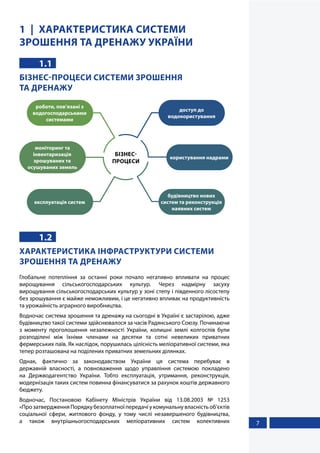 7
1 ХАРАКТЕРИСТИКА СИСТЕМИ
ЗРОШЕННЯ ТА ДРЕНАЖУ УКРАЇНИ
1.1
БІЗНЕС-ПРОЦЕСИ СИСТЕМИ ЗРОШЕННЯ
ТА ДРЕНАЖУ
будівництво нових
систем та реконструкція
наявних систем
користування надрами
доступ до
водокористування
експлуатація систем
роботи, пов’язані з
водогосподарськими
системами
моніторинг та
інвентаризація
зрошуваних та
осушуваних земель
БІЗНЕС-
ПРОЦЕСИ
1.2
ХАРАКТЕРИСТИКА ІНФРАСТРУКТУРИ СИСТЕМИ
ЗРОШЕННЯ ТА ДРЕНАЖУ
Глобальне потепління за останні роки почало негативно впливати на процес
вирощування сільськогосподарських культур. Через надмірну засуху
вирощування сільськогосподарських культур у зоні степу і південного лісостепу
без зрошування є майже неможливим, і це негативно впливає на продуктивність
та урожайність аграрного виробництва.
Водночас система зрошення та дренажу на сьогодні в Україні є застарілою, адже
будівництво такої системи здійснювалося за часів Радянського Союзу. Починаючи
з моменту проголошення незалежності України, колишні землі колгоспів були
розподілені між їхніми членами на десятки та сотні невеликих приватних
фермерських паїв. Як наслідок, порушилась цілісність меліоративної системи, яка
тепер розташована на поділених приватних земельних ділянках.
Однак, фактично за законодавством України ця система перебуває в
державній власності, а повноваження щодо управління системою покладено
на Держводагентство України. Тобто експлуатація, утримання, реконструкція,
модернізація таких систем повинна фінансуватися за рахунок коштів державного
бюджету.
Водночас, Постановою Кабінету Міністрів України від 13.08.2003 № 1253
«Про затвердження Порядку безоплатної передачі у комунальну власність об’єктів
соціальної сфери, житлового фонду, у тому числі незавершеного будівництва,
а також внутрішньогосподарських меліоративних систем колективних
 