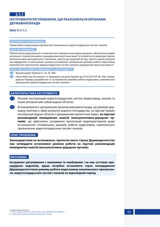 70
5.1.1
ІНСТРУМЕНТИ РЕГУЛЮВАННЯ, ЩО РЕАЛІЗУЮТЬСЯ ОРГАНАМИ
ДЕРЖАВНОЇ ВЛАДИ
Кейс 5.1.1.1.
ІНСТРУМЕНТ РЕГУЛЮВАННЯ:
Режим роботи водосховищ комплексного призначення, водогосподарських систем і каналів.
ЦІЛЬ РЕГУЛЮВАННЯ:
Pабезпечення раціонального та комплексного використання водних ресурсів, забезпечення водою
населення і галузей економіки з урахуванням екологічних вимог та інтересів усіх водокористувачів,
безпечних умов життєдіяльності населення, захисту від шкідливої дії вод, захисту водних ресурсів
від забруднення та виснаження шляхом встановлення оптимальних режимів роботи водосховищ
комплексного призначення, водогосподарських систем і каналів з урахуванням прогнозу водності.
АКТИ, ЩО РЕГУЛЮЮТЬ НЕОБХІДНІСТЬ ІНСТРУМЕНТУ:
1 	 Водний кодекс України (ст. 16, 76, 780).1
2 	 Наказ Міністерства екології та природних ресурсів України від 07.02.2012 № 46 «Про затвер-
дження Порядку розроблення та встановлення режимів роботи водосховищ комплексного
призначення, водогосподарських систем і каналів».2
ХАРАКТЕРИСТИКА ІНСТРУМЕНТУ:
1 	 Регулює експлуатацію водогосподарських систем (водосховищ, каналів та
інших зв’язаних між собою водних об’єктів).
2 	 Встановлюються центральним органом виконавчої влади, що реалізує дер-
жавну політику у сфері розвитку водного господарства, на підставі правил
експлуатації водних об’єктів з урахуванням екологічних вимог, на підставі
рекомендацій міжвідомчих комісій (консультативно-дорадчих ор-
ганів), що здійснюють узгодження пропозицій водокористувачів щодо
встановлення оптимальних режимів роботи водосховищ комплексного
призначення, водогосподарських систем і каналів.
ОПИС ПРОБЛЕМИ:
Законодавством не встановлено, протягом якого строку Держводагентство
має затвердити встановлені режими роботи на підставі рекомендацій
міжвідомчих комісій (консультативно-дорадчих органів).
ВИСНОВКИ:
Інструмент регулювання є важливим та необхідним і не має суттєвих про-
цедурних недоліків, однак потрібно встановити строк затвердження
Держводагентством режиму роботи водосховищ комплексного призначен-
ня, водогосподарських систем і каналів на відповідний період.
1	 https://zakon.rada.gov.ua/laws/show/213/95-%D0%B2%D1%80#Text
2	 https://zakon.rada.gov.ua/laws/show/z0393-12#Text
 