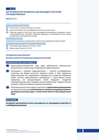71
5.1.2
ІНСТРУМЕНТИ РЕГУЛЮВАННЯ, ЩО НЕОБХІДНІ СУБ’ЄКТАМ
ГОСПОДАРЮВАННЯ
Кейс 5.1.2.1.
ІНСТРУМЕНТИ РЕГУЛЮВАННЯ:
1 	 Рентна плата за спеціальне використання води.
2 	 Екологічний податок за скиди забруднюючих речовин у водні об’єкти.
3 	 Податкові, кредитні та інші пільги у разі впровадження маловідхідних, безвідхідних, енерго-
і ресурсозберігаючих технологій, здійснення відповідно до законодавства інших заходів,
що зменшують негативний вплив на води.
ЦІЛЬ РЕГУЛЮВАННЯ:
Стимулювання раціонального використання і охорони вод та відтворення водних ресурсів.
АКТИ, ЩО РЕГУЛЮЮТЬ НЕОБХІДНІСТЬ ІНСТРУМЕНТУ:
1 	 Податковий кодекс України (ст. 30, 240.1.2., 250).1
2 	 Водний кодекс України (ст. 29, 30).2
Інструмент регулювання:
Рентна плата за спеціальне використання води
ХАРАКТЕРИСТИКА ІНСТРУМЕНТУ:
1 	Організаційно-економічний захід щодо забезпечення раціонального
використання і охорони вод та відтворення водних ресурсів.
2 	 Платниками є первинні водокористувачі — суб’єкти господарювання
незалежно від форми власності: юридичні особи, їх філії, відділення,
представництва, інші відокремлені підрозділи без створення юридичної
особи, постійні представництва нерезидентів, а також фізичні особи-
підприємці, які використовують та/або передають вторинним
водокористувачам воду, отриману шляхом забору води з водних об’єктів,
що мають обов’язок подавати податкові декларації.
3 	 Платники рентної плати подають одночасно з податковими деклараціями
контролюючим органам копії дозволу на спеціальне водокористування,
договору на поставку води та статистичної звітності про використання
води.
ВИСНОВКИ:
Інструмент регулювання не має законодавчих чи процедурних недоліків та
є необхідним для ринку.
1	 https://zakon.rada.gov.ua/laws/show/2755-17
2	 https://zakon.rada.gov.ua/laws/show/213/95-%D0%B2%D1%80#Text
 