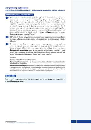 72
Інструмент регулювання:
Екологічний податок за скиди забруднюючих речовин у водні об’єкти
ХАРАКТЕРИСТИКА ІНСТРУМЕНТУ:
1 	Платниками екологічного податку є суб’єкти господарювання, юридичні
особи, що не провадять господарську (підприємницьку) діяльність,
бюджетні установи, громадські та інші підприємства, установи та організації,
постійні представництва нерезидентів, включаючи тих, які виконують
агентські (представницькі) функції стосовно таких нерезидентів або їх
засновників, під час провадження діяльності яких на території України і
в межах її континентального шельфу та виключної (морської) економічної
зони здійснюються в тому числі і скиди забруднюючих речовин
безпосередньо у водні об’єкти.
2 	 Об’єктом та базою оподаткування екологічним податком, зокрема, є обсяги
та види забруднюючих речовин, які скидаються безпосередньо у водні
об’єкти.
3 	 Сплачується до бюджету первинними водокористувачами, оскільки
ними на підставі дозволів на спеціальне водокористування здійснюються
скиди у водні об’єкти стічних вод з умістом забруднюючих речовин.
Вторинний водокористувач є платником екологічного податку у разі,
якщо ним отримано дозвіл на спеціальне водокористування, на підставі
якого здійснюється скидання стічних вод у водні об’єкти.1
Довідково:
Згідно з ч. 2-5 ст. 42 Водного кодексу України:
Первинні водокористувачі — це ті, що мають власні водозабірні споруди і відповідне
обладнання для забору води.
Вторинні водокористувачі (абоненти) — це ті, що не мають власних водозабірних споруд
і отримують воду з водозабірних споруд первинних водокористувачів та скидають стічні
води в їхні системи на підставі договору про водопостачання (поставку води) та/або про
водовідведення без отримання дозволу на спеціальне водокористування.
ВИСНОВКИ:
Інструмент регулювання не має законодавчих чи процедурних недоліків та
є необхідним для ринку.
1	Джерело: http://km.sfs.gov.ua/media-ark/news-ark/375220.html
 