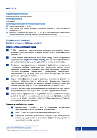 74
Кейс 5.1.2.2.
ІНСТРУМЕНТ РЕГУЛЮВАННЯ:
Дозвіл на спеціальне водокористування.
ЦІЛЬ РЕГУЛЮВАННЯ:
Не визначено.
АКТИ, ЩО РЕГУЛЮЮТЬ НЕОБХІДНІСТЬ ІНСТРУМЕНТУ:
1 	 Водний кодекс України (ст. 48, 49).1
2 	 Закон України «Про Перелік документів дозвільного характеру у сфері господарської
діяльності» (п. 70).2
3 	 Постанова Кабінету Міністрів України від 13.03.2002 № 321 «Про затвердження Порядку видачі
дозволів на спеціальне водокористування та внесення змін до постанови».3
Інструмент регулювання:
Дозвіл на спеціальне водокористування
ХАРАКТЕРИСТИКА ІНСТРУМЕНТУ:
1 	 Є ДДХ і видається територіальними органами центрального органу
виконавчої влади, що реалізує державну політику у сфері розвитку водного
господарства.
2 	 Є обов’язковим для виконання, якщо обсяг забору та/або використання
води перевищує 5 кубічних метрів на добу, крім тієї, що використовується
для виробництва (входить до складу) напоїв та фасованої питної води.
3 	 Спеціальне водокористування є платним і здійснюється юридичними
і фізичними особами насамперед для задоволення питних потреб
населення, а також для господарсько-побутових, лікувальних, оздоровчих,
сільськогосподарських, промислових, транспортних, енергетичних,
рибогосподарських (у тому числі для цілей аквакультури) та інших
державних і громадських потреб.
4 	 Видача (переоформлення, видача дубліката, анулювання) дозволу на
спеціальне водокористування здійснюється безоплатно. Видається
територіальними органами центрального органу виконавчої влади, що
реалізує державну політику у сфері розвитку водного господарства.
5 	 У дозволі на спеціальне водокористування встановлюються ліміт забору
води, ліміт використання води та ліміт скидання забруднюючих речовин.
6 	 Можна можна оформлювати та анулювати онлайн. Електронна послуга
доступна на сайті e-services.davr.gov.ua, а також на Урядовому порталі
kmu.gov.ua в розділі «Електронні послуги»/«Надрокористування»/«Дозвіл
на спеціальне водокористування». 4
Документи, необхідні для подачі:
	 обґрунтування потреби у воді з помісячним нормативним
розрахунком водокористування і водовідведення;
	 опис та схема місць забору води та скиду зворотних вод;
	 нормативи гранично допустимого скидання (гдс) забруднюючих
речовин у водні об’єкти із зворотними водами (з розрахунком на
кожний випуск (скид) окремо);
1	 https://zakon.rada.gov.ua/laws/show/213/95-%D0%B2%D1%80#Text
2	 https://zakon.rada.gov.ua/laws/show/3392-17#Text
3	 https://zakon.rada.gov.ua/laws/show/z0393-12#Text
4	 Режим доступу: https://www.kmu.gov.ua/service/dozvil-na-specialne-vodokoristuvannya
 