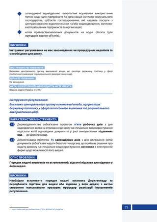 75
	 затверджені індивідуальні технологічні нормативи використання
питної води (для підприємств та організацій житлово-комунального
господарства, суб’єктів господарювання, які надають послуги з
централізованого водопостачання та/або водовідведення, житлово-
експлуатаційних підприємств та організацій);
	 копія правовстановлюючих документів на водні об’єкти (для
орендарів водних об’єктів).
ВИСНОВКИ:
Інструмент регулювання не має законодавчих чи процедурних недоліків та
є необхідним для ринку.
ІНСТРУМЕНТ РЕГУЛЮВАННЯ:
Висновки центрального органу виконавчої влади, що реалізує державну політику у сфері
геологічного вивчення та раціонального використання надр.
ЦІЛЬ РЕГУЛЮВАННЯ:
Не визначено.
АКТИ, ЩО РЕГУЛЮЮТЬ НЕОБХІДНІСТЬ ІНСТРУМЕНТУ:
Водний кодекс України (ст. 49).1
Інструмент регулювання:
Висновки центрального органу виконавчої влади, що реалізує
державну політику у сфері геологічного вивчення та раціонального
використання надр
ХАРАКТЕРИСТИКА ІНСТРУМЕНТУ:
1 	 Держводагентство зобов’язане протягом п’яти робочих днів з дня
надходження заяви на отримання дозволу на спеціальне водокористування
надіслати копії відповідних документів у разі використання підземних
вод — до Держгеонадр.
2 	 Держгеонадра протягом 15 календарних днів з дня одержання копій
документів зобов’язані надати безоплатно органу, що приймає рішення про
видачу дозволу на спеціальне водокористування, висновки в електронній
формі щодо можливості його видачі.
ОПИС ПРОБЛЕМИ:
Порядок видачі висновків не встановлений, відсутні підстави для відмови у
його видачі.
ВИСНОВКИ:
Необхідно встановити порядок видачі висновку Держгеонадр та
передбачити підстави для видачі або відмови у його видачі, з метою
створення максимально прозорих процедур реалізації інструментів
регулювання.
1	 https://zakon.rada.gov.ua/laws/show/213/95-%D0%B2%D1%80#Text
 