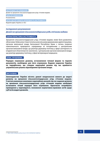 76
ІНСТРУМЕНТ РЕГУЛЮВАННЯ:
Дозвіл на зрошення сільськогосподарських угідь стічними водами.
ЦІЛЬ РЕГУЛЮВАННЯ:
Не визначено.
АКТИ, ЩО РЕГУЛЮЮТЬ НЕОБХІДНІСТЬ ІНСТРУМЕНТУ:
Водний кодекс України (ст. 65).1
Інструмент регулювання:
Дозвіл на зрошення сільськогосподарських угідь стічними водами
ХАРАКТЕРИСТИКА ІНСТРУМЕНТУ:
Зрошення сільськогосподарських угідь стічними водами, може бути дозволено
обласними,Київською,Севастопольськоюміськимидержавнимиадміністраціями,
органом виконавчої влади Автономної Республіки Крим з питань охорони
навколишнього природного середовища за погодженням з центральним
органом виконавчої влади, що реалізує державну політику у сфері санітарного та
епідемічного благополуччя населення, і центральним органом виконавчої влади,
що реалізує державну політику у сфері ветеринарної медицини.
ОПИС ПРОБЛЕМИ:
Порядок отримання дозволу, встановлення типової форми та перелік
документів, необхідних для його отримання, Водним кодексом України
не передбачено, що створює корупційні ризики під час прийняття
управлінських рішень відповідними органами влади.
ВИСНОВКИ:
Законодавство України містить доволі неоднозначні вимоги до видачі
дозволу на зрошення сільськогосподарських угідь стічними водами.
З метою уникнення можливих корупційних ризиків під час надання дозволу
на зрошення сільськогосподарських угідь стічними водами необхідно
встановити чіткий порядок його отримання. Одночасно потребують
приведення у відповідність положення нормативно-правових актів щодо
суб’єктів видачі дозволів.
1	 https://zakon.rada.gov.ua/laws/show/213/95-%D0%B2%D1%80#Text
 