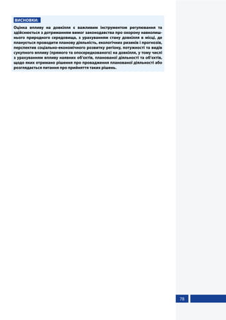 78
ВИСНОВКИ:
Оцінка впливу на довкілля є важливим інструментом регулювання та
здійснюється з дотриманням вимог законодавства про охорону навколиш-
нього природного середовища, з урахуванням стану довкілля в місці, де
планується проводити планову діяльність, екологічних ризиків і прогнозів,
перспектив соціально-економічного розвитку регіону, потужності та видів
сукупного впливу (прямого та опосередкованого) на довкілля, у тому числі
з урахуванням впливу наявних об’єктів, планованої діяльності та об’єктів,
щодо яких отримано рішення про провадження планованої діяльності або
розглядається питання про прийняття таких рішень.
 
