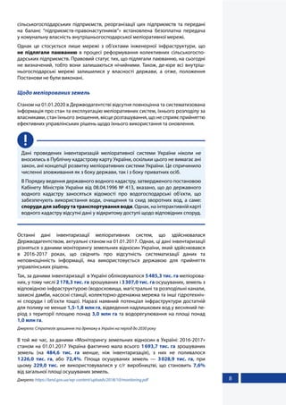 8
сільськогосподарських підприємств, реорганізації цих підприємств та передані
на баланс “підприємств-правонаступників”» встановлена безоплатна передача
у комунальну власність внутрішньогосподарської меліоративної мережі.
Однак це стосується лише мережі з об’єктами інженерної інфраструктури, що
не  підлягали паюванню в процесі реформування колективних сільськогоспо-
дарських підприємств. Правовий статус тих, що підлягали паюванню, на сьогодні
не визначений, тобто вони залишаються нічийними. Також, де-юре всі внутріш-
ньогосподарські мережі залишилися у власності держави, а отже, положення
Постанови не були виконані.
Щодо меліорованих земель
Станом на 01.01.2020 в Держводагентстві відсутня повноцінна та систематизована
інформація про стан та експлуатацію меліоративних систем, їхнього розподілу за
власниками, стан їхнього зношення, місце розташування, що не сприяє прийняттю
ефективних управлінських рішень щодо їхнього використання та оновлення.
Дані проведених інвентаризацій меліоративної системи України ніколи не
вносились в Публічну кадастрову карту України, оскільки цього не вимагає ані
закон, ані концепції розвитку меліоративних системи України. Це спричинило
численні зловживання як з боку держави, так і з боку приватних осіб.
В Порядку ведення державного водного кадастру, затвердженого постановою
Кабінету Міністрів України від 08.04.1996 № 413, вказано, що до державного
водного кадастру заносяться відомості про водогосподарські об’єкти, що
забезпечують використання води, очищення та скид зворотних вод, а саме:
споруди для забору та транспортування води. Однак, на інтерактивній карті
водного кадастру відсутні дані у відкритому доступі щодо відповідних споруд.
Останні дані інвентаризації меліоративних систем, що здійснювалася
Держводагентством, актуальні станом на 01.01.2017. Однак, ці дані інвентаризації
різняться з даними моніторингу земельних відносин України, який здійснювався
в 2016-2017 роках, що свідчить про відсутність систематизації даних та
неповноцінність інформації, яка використовується державою для прийняття
управлінських рішень.
Так, за даними інвентаризації в Україні обліковувалося 5485,3 тис. га меліорова-
них, у тому числі 2178,3 тис. га зрошуваних і 3307,0 тис. га осушуваних, земель з
відповідною інфраструктурою (водосховища, магістральні та розподільні канали,
захисні дамби, насосні станції, колекторно-дренажна мережа та інші гідротехніч-
ні споруди і об’єкти тощо). Наразі наявний потенціал інфраструктури достатній
для поливу не менше 1,5-1,8 млн га, відведення надлишкових вод у весняний пе-
ріод з території площею понад 3,0 млн га та водорегулювання на площі понад
1,0 млн га.
Джерело: Стратегія зрошення та дренажу в Україні на період до 2030 року
В той же час, за даними «Моніторингу земельних відносин в Україні: 2016-2017»
станом на 01.01.2017 Україна фактично мала всього 1693,7 тис. га зрошуваних
земель (на 484,6 тис. га менше, ніж інвентаризація), з них не поливалося
1226,0  тис.  га, або 72,4%. Площа осушуваних земель — 3028,9 тис. га, при
цьому 229,0  тис. не використовувалися у с/г виробництві, що становить 7,6%
від загальної площі осушуваних земель.
Джерело: https://land.gov.ua/wp-content/uploads/2018/10/monitoring.pdf
 