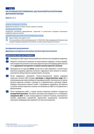 81
5.2.1
ІНСТРУМЕНТИ РЕГУЛЮВАННЯ, ЩО РЕАЛІЗУЮТЬСЯ ОРГАНАМИ
ДЕРЖАВНОЇ ВЛАДИ
Кейс 5.1.1.1.
ІНСТРУМЕНТ РЕГУЛЮВАННЯ:
Державна експертиза та оцінка запасів корисних копалин.
ЦІЛЬ РЕГУЛЮВАННЯ:
Запобігання негативним демографічним, соціальним та екологічним наслідкам інтенсивного
видобутку корисних копалин.
АКТИ, ЩО РЕГУЛЮЮТЬ НЕОБХІДНІСТЬ ІНСТРУМЕНТУ:
1 	 Кодекс України про надра (ст. 45).1
2 	 Постанова Кабінету Міністрів України від 22.12.1994 № 865 «Про затвердження Положення про
порядок проведення державної експертизи та оцінки запасів корисних копалин».2
Інструмент регулювання:
Державна експертиза та оцінка запасів корисних копалин
ХАРАКТЕРИСТИКА ІНСТРУМЕНТУ:
1 	 Проводиться ДКЗ щодо запасів корисних копалин усіх розвіданих родовищ.
2 	 Надання спеціального дозволу на користування надрами з метою видобу-
ваннякориснихкопалинтаактапронаданнягірничоговідводуздійснюється
після державної експертизи та оцінки запасів корисних копалин.
3 	 Проводиться на підставі звітів, які містять в собі: матеріали з геологічного
вивчення родовищ корисних копалин, підрахунок їхніх запасів та техніко-
економічне обґрунтування промислового значення.
4 	Після одержання матеріалів геолого-економічної оцінки родовищ
корисних копалин ДКЗ укладає договори з користувачами надр або з
уповноваженими ними особами на проведення робіт з експертизи та оцінки
запасів корисних копалин і виконує їх в обумовлений у договорі термін.
Порядок визначення вартості робіт з проведення державної експертизи
та оцінки запасів корисних копалин встановлюється ДКЗ за погодженням з
Мінекономіки.
5 	 Після проведення робіт з оцінки запасів корисних копалин складається
експертний висновок. Експертні висновки розглядаються на попередніх
засіданнях ДКЗ, на яких опрацьовуються проекти її рішень, визначається
перелік додаткових документів, відомостей, розрахунків, експертних
висновків, необхідних для прийняття остаточного рішення.
1	 https://zakon.rada.gov.ua/laws/show/132/94-%D0%B2%D1%80#Text
2	 https://zakon.rada.gov.ua/laws/show/865-94-%D0%BF#Text
 