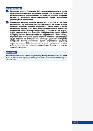 82
ОПИС ПРОБЛЕМИ:
1 	 Відповідно до п. 26 Положення ДКЗ систематично проводить аналіз
державного балансу запасів корисних копалин і дає рекомендації для
користувачів надр щодо подання на повторну або первинну державну
експертизу матеріалів геолого-економічної оцінки відповідних
родовищ корисних копалин.
2 	 Постановою Кабінету Міністрів України від 26.03.2008 № 264 було
встановлено, що повторна державна експертиза та оцінка запасів
родовищ корисних копалин проводиться через кожні 5 років
експлуатації ділянки надр. Однак вона втратила чинність на підставі
постанови Кабінету Міністрів України від 27.10.2010 №1236. Відтак,
наразівідсутнійобов’язокпроводитиекспертизукожні5років.Нового
ж строку чинним законодавством не передбачено. Таким чином,
підставою для проведення оцінки корисних копалин є рекомендації
щодо подання на повторну або первинну державну експертизу
матеріалів геолого-економічної оцінки відповідних родовищ
корисних копалин ДКЗ. Невизначеність чітко встановленого строку
робить інструмент регулювання недружнім для бізнесу та породжує
корупційні ризики.
ВИСНОВКИ:
НеобхідновнестизмінивПостановуКабінетуМіністрівУкраїнивід22.03.1994
№ 865 та встановити строк для проведення повторної оцінки запасів корис-
них копалин.
 