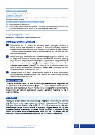 83
ІНСТРУМЕНТ РЕГУЛЮВАННЯ:
Квоти на видобуток корисних копалин.
ЦІЛЬ РЕГУЛЮВАННЯ:
Запобігання негативним демографічним, соціальним та екологічним наслідкам інтенсивного
видобутку корисних копалин.
АКТИ, ЩО РЕГУЛЮЮТЬ НЕОБХІДНІСТЬ ІНСТРУМЕНТУ:
1 	 Кодекс України про надра (ст. 52).1
2 	 Постанова Кабінету Міністрів України від 12.12.1994 № 862 «Про затвердження Положення про
порядок установлення квот на видобуток окремих видів корисних копалин».2
Інструмент регулювання:
Квоти на видобуток корисних копалин
ХАРАКТЕРИСТИКА ІНСТРУМЕНТУ:
1 	Встановлюються на видобуток окремих видів корисних копалин у
межах конкретних родовищ чи окремих їх ділянок (пооб’єктна квота) на
обумовленийтермінзвизначеннямграничногообсягувидобуткупорівняно
з передбаченим проектом розробки родовища корисних копалин або його
фактичним обсягом.
2 	 Пропозиції щодо необхідності встановлення, перегляду чи скасування квот
на видобуток корисних копалин загальнодержавного значення, терміну
їх дії можуть подаватися міністерствами, відомствами, підприємствами,
установами та організаціями до Держгеонадр з обґрунтованими техніко-
економічними розрахунками. У разі потреби або за вимогою користувача
надр Держгеонадрами може проводитися експертиза техніко-економічних
розрахунків щодо встановлення квот.
3 	 Зазначені пооб’єктні квоти Держгеонадра доводить до Уряду Автономної
Республіки Крим, облвиконкомів, Київського і Севастопольського міськви-
конкомів, користувачів надр.
ОПИС ПРОБЛЕМИ:
Порядок не містить підстав для відмови при встановленні, перегляді чи
скасуванні квот. Не затверджена форма, за якою підприємства повинні
подавати свої пропозиції. Також, Постановою не передбачена можливість
оскарження дій органів державної влади в судовому порядку та строк
надання послуг.
ВИСНОВКИ:
Необхідно внести зміни в Положення про порядок встановлення квот на
видобуток окремих видів корисних копалин, затверджене Постановою
Кабінету Міністрів України від 22.12.1994 № 862 та встановити підстави
для відмови, строк надання послуги, можливість оскарження дій органів
державної влади в судовому порядку. Також потрібно затвердити форму
подачі пропозицій щодо встановлення, перегляду чи скасування квот на
видобуток корисних копалин та закріпити її в додатку до Положення.
1	 https://zakon.rada.gov.ua/laws/show/132/94-%D0%B2%D1%80
2	 https://zakon.rada.gov.ua/laws/show/862-94-%D0%BF#Text
 