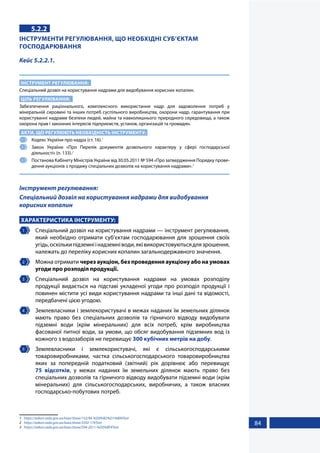84
5.2.2
ІНСТРУМЕНТИ РЕГУЛЮВАННЯ, ЩО НЕОБХІДНІ СУБ’ЄКТАМ
ГОСПОДАРЮВАННЯ
Кейс 5.2.2.1.
ІНСТРУМЕНТ РЕГУЛЮВАННЯ:
Спеціальний дозвіл на користування надрами для видобування корисних копалин.
ЦІЛЬ РЕГУЛЮВАННЯ:
Забезпечення раціонального, комплексного використання надр для задоволення потреб у
мінеральній сировині та інших потреб суспільного виробництва, охорони надр, гарантування при
користуванні надрами безпеки людей, майна та навколишнього природного середовища, а також
охорона прав і законних інтересів підприємств, установ, організацій та громадян.
АКТИ, ЩО РЕГУЛЮЮТЬ НЕОБХІДНІСТЬ ІНСТРУМЕНТУ:
1 	 Кодекс України про надра (ст. 16).1
2 	 Закон України «Про Перелік документів дозвільного характеру у сфері господарської
діяльності» (п. 133).2
3 	 Постанова Кабінету Міністрів України від 30.05.2011 № 594 «Про затвердження Порядку прове-
дення аукціонів з продажу спеціальних дозволів на користування надрами».3
Інструмент регулювання:
Спеціальний дозвіл на користування надрами для видобування
корисних копалин
ХАРАКТЕРИСТИКА ІНСТРУМЕНТУ:
1 	 Спеціальний дозвіл на користування надрами — інструмент регулювання,
який необхідно отримати суб’єктам господарювання для зрошення своїх
угідь,оскількипідземніінадземніводи,яківикористовуютьсядлязрошення,
належать до переліку корисних копалин загальнодержавного значення.
2 	 Можна отримати через аукціон, без проведення аукціону або на умовах
угоди про розподіл продукції.
3 	 Спеціальний дозвіл на користування надрами на умовах розподілу
продукції видається на підставі укладеної угоди про розподіл продукції і
повинен містити усі види користування надрами та інші дані та відомості,
передбачені цією угодою.
4 	 Землевласники і землекористувачі в межах наданих їм земельних ділянок
мають право без спеціальних дозволів та гірничого відводу видобувати
підземні води (крім мінеральних) для всіх потреб, крім виробництва
фасованої питної води, за умови, що обсяг видобування підземних вод із
кожного з водозаборів не перевищує 300 кубічних метрів на добу.
5 	Землевласники і землекористувачі, які є сільськогосподарськими
товаровиробниками, частка сільськогосподарського товаровиробництва
яких за попередній податковий (звітний) рік дорівнює або перевищує
75 відсотків, у межах наданих їм земельних ділянок мають право без
спеціальних дозволів та гірничого відводу видобувати підземні води (крім
мінеральних) для сільськогосподарських, виробничих, а також власних
господарсько-побутових потреб.
1	 https://zakon.rada.gov.ua/laws/show/132/94-%D0%B2%D1%80#Text
2	 https://zakon.rada.gov.ua/laws/show/3392-17#Text
3	 https://zakon.rada.gov.ua/laws/show/594-2011-%D0%BF#Text
 