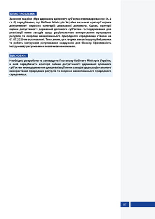 87
ОПИС ПРОБЛЕМИ:
Законом України «Про державну допомогу суб’єктам господарювання» (п. 2
ст. 6) передбачено, що Кабінет Міністрів України визначає критерії оцінки
допустимості окремих категорій державної допомоги. Однак, критерії
оцінки допустимості державної допомоги суб’єктам господарювання для
реалізації ними заходів щодо раціонального використання природних
ресурсів та охорони навколишнього природного середовища станом на
01.07.2020 не встановлені. Тим самим, це створює високі корупційні ризики
та робить інструмент регулювання недружнім для бізнесу. Ефективність
інструменту регулювання визначити неможливо.
ВИСНОВКИ:
Необхідно розробити та затвердити Постанову Кабінету Міністрів України,
в якій передбачити критерії оцінки допустимості державної допомоги
суб’єктам господарювання для реалізації ними заходів щодо раціонального
використання природних ресурсів та охорони навколишнього природного
середовища.
 
