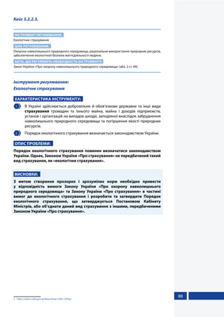 88
Кейс 5.2.2.3.
ІНСТРУМЕНТ РЕГУЛЮВАННЯ:
Екологічне страхування.
ЦІЛЬ РЕГУЛЮВАННЯ:
Охорона навколишнього природного середовища, раціональне використання природних ресурсів,
забезпечення екологічної безпеки життєдіяльності людини.
АКТИ, ЩО РЕГУЛЮЮТЬ НЕОБХІДНІСТЬ ІНСТРУМЕНТУ:
Закон України «Про охорону навколишнього природного середовища» (абз. 2 ст. 49).1
Інструмент регулювання:
Екологічне страхування
ХАРАКТЕРИСТИКА ІНСТРУМЕНТУ:
1 	 В Україні здійснюється добровільне й обов’язкове державне та інші види
страхування громадян та їхнього майна, майна і доходів підприємств,
установ і організацій на випадок шкоди, заподіяної внаслідок забруднення
навколишнього природного середовища та погіршення якості природних
ресурсів.
2 	 Порядок екологічного страхування визначається законодавством України.
ОПИС ПРОБЛЕМИ:
Порядок екологічного страхування повинен визначатися законодавством
України. Однак, Законом України «Про страхування» не передбачений такий
вид страхування, як «екологічне страхування».
ВИСНОВКИ:
З метою створення прозорих і зрозумілих норм необхідно привести
у відповідність вимоги Закону України «Про охорону навколишнього
природного середовища» та Закону України «Про страхування» в частині
вимог до екологічного страхування і розробити та затвердити Порядок
екологічного страхування, що затверджується Постановою Кабінету
Міністрів, або об’єднати даний вид страхування з іншими, передбаченими
Законом України «Про страхування».
1	 https://zakon.rada.gov.ua/laws/show/1264-12#Text
 
