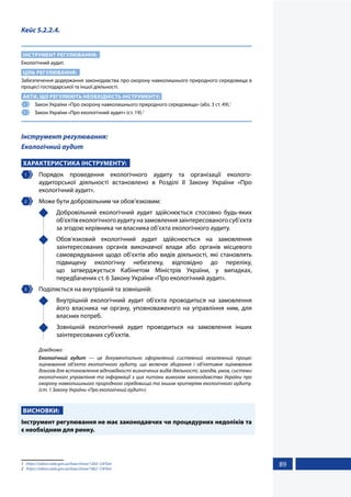 89
Кейс 5.2.2.4.
ІНСТРУМЕНТ РЕГУЛЮВАННЯ:
Екологічний аудит.
ЦІЛЬ РЕГУЛЮВАННЯ:
Забезпечення додержання законодавства про охорону навколишнього природного середовища в
процесі господарської та іншої діяльності.
АКТИ, ЩО РЕГУЛЮЮТЬ НЕОБХІДНІСТЬ ІНСТРУМЕНТУ:
1 	 Закон України «Про охорону навколишнього природного середовища» (абз. 3 ст. 49).1
2 	 Закон України «Про екологічний аудит» (ст. 19).2
Інструмент регулювання:
Екологічний аудит
ХАРАКТЕРИСТИКА ІНСТРУМЕНТУ:
1 	Порядок проведення екологічного аудиту та організації еколого-
аудиторської діяльності встановлено в Розділі II Закону України «Про
екологічний аудит».
2 	 Може бути добровільним чи обов’язковим:
	 Добровільний екологічний аудит здійснюється стосовно будь-яких
об’єктівекологічногоаудитуназамовленнязаінтересованогосуб’єкта
за згодою керівника чи власника об’єкта екологічного аудиту.
	 Обов’язковий екологічний аудит здійснюється на замовлення
заінтересованих органів виконавчої влади або органів місцевого
самоврядування щодо об’єктів або видів діяльності, які становлять
підвищену екологічну небезпеку, відповідно до переліку,
що затверджується Кабінетом Міністрів України, у випадках,
передбачених ст. 6 Закону України «Про екологічний аудит».
3 	 Поділяється на внутрішній та зовнішній:
	 Внутрішній екологічний аудит об’єкта проводиться на замовлення
його власника чи органу, уповноваженого на управління ним, для
власних потреб.
	 Зовнішній екологічний аудит проводиться на замовлення інших
заінтересованих суб’єктів.
Довідково:
Екологічний аудит — це документально оформлений системний незалежний процес
оцінювання об’єкта екологічного аудиту, що включає збирання і об’єктивне оцінювання
доказів для встановлення відповідності визначених видів діяльності, заходів, умов, системи
екологічного управління та інформації з цих питань вимогам законодавства України про
охорону навколишнього природного середовища та іншим критеріям екологічного аудиту.
(ст. 1 Закону України «Про екологічний аудит»)
ВИСНОВКИ:
Інструмент регулювання не має законодавчих чи процедурних недоліків та
є необхідним для ринку.
1	 https://zakon.rada.gov.ua/laws/show/1264-12#Text
2	 https://zakon.rada.gov.ua/laws/show/1862-15#Text
 