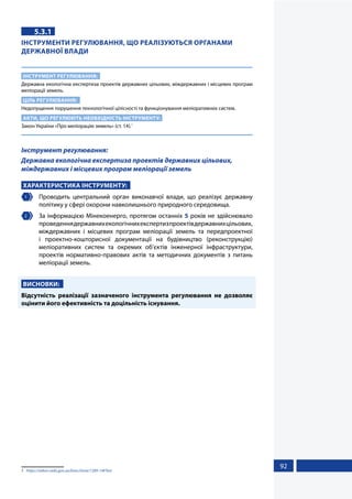 92
5.3.1
ІНСТРУМЕНТИ РЕГУЛЮВАННЯ, ЩО РЕАЛІЗУЮТЬСЯ ОРГАНАМИ
ДЕРЖАВНОЇ ВЛАДИ
ІНСТРУМЕНТ РЕГУЛЮВАННЯ:
Державна екологічна експертиза проектів державних цільових, міждержавних і місцевих програм
меліорації земель.
ЦІЛЬ РЕГУЛЮВАННЯ:
Недопущення порушення технологічної цілісності та функціонування меліоративних систем.
АКТИ, ЩО РЕГУЛЮЮТЬ НЕОБХІДНІСТЬ ІНСТРУМЕНТУ:
Закон України «Про меліорацію земель» (ст. 14).1
Інструмент регулювання:
Державна екологічна експертиза проектів державних цільових,
міждержавних і місцевих програм меліорації земель
ХАРАКТЕРИСТИКА ІНСТРУМЕНТУ:
1 	 Проводить центральний орган виконавчої влади, що реалізує державну
політику у сфері охорони навколишнього природного середовища.
2 	 За інформацією Мінекоенерго, протягом останніх 5 років не здійснювало
проведеннядержавнихекологічнихекспертизпроектівдержавнихцільових,
міждержавних і місцевих програм меліорації земель та передпроектної
і проектно-кошторисної документації на будівництво (реконструкцію)
меліоративних систем та окремих об’єктів інженерної інфраструктури,
проектів нормативно-правових актів та методичних документів з питань
меліорації земель.
ВИСНОВКИ:
Відсутність реалізації зазначеного інструмента регулювання не дозволяє
оцінити його ефективність та доцільність існування.
1	 https://zakon.rada.gov.ua/laws/show/1389-14#Text
 