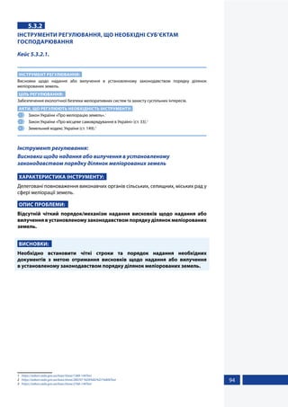 94
5.3.2
ІНСТРУМЕНТИ РЕГУЛЮВАННЯ, ЩО НЕОБХІДНІ СУБ’ЄКТАМ
ГОСПОДАРЮВАННЯ
Кейс 5.3.2.1.
ІНСТРУМЕНТ РЕГУЛЮВАННЯ:
Висновки щодо надання або вилучення в установленому законодавством порядку ділянок
меліорованих земель.
ЦІЛЬ РЕГУЛЮВАННЯ:
Забезпечення екологічної безпеки меліоративних систем та захисту суспільних інтересів.
АКТИ, ЩО РЕГУЛЮЮТЬ НЕОБХІДНІСТЬ ІНСТРУМЕНТУ:
1 	 Закон України «Про меліорацію земель».1
2 	 Закон України «Про місцеве самоврядування в Україні» (ст. 33).2
3 	 Земельний кодекс України (ст. 149).3
Інструмент регулювання:
Висновки щодо надання або вилучення в установленому
законодавством порядку ділянок меліорованих земель
ХАРАКТЕРИСТИКА ІНСТРУМЕНТУ:
Делеговані повноваження виконавчих органів сільських, селищних, міських рад у
сфері меліорації земель.
ОПИС ПРОБЛЕМИ:
Відсутній чіткий порядок/механізм надання висновків щодо надання або
вилучення в установленому законодавством порядку ділянок меліорованих
земель.
ВИСНОВКИ:
Необхідно встановити чіткі строки та порядок надання необхідних
документів з метою отримання висновків щодо надання або вилучення
в установленому законодавством порядку ділянок меліорованих земель.
1	 https://zakon.rada.gov.ua/laws/show/1389-14#Text
2	 https://zakon.rada.gov.ua/laws/show/280/97-%D0%B2%D1%80#Text
3	 https://zakon.rada.gov.ua/laws/show/2768-14#Text
 