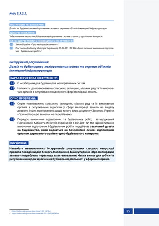 95
Кейс 5.3.2.2.
ІНСТРУМЕНТ РЕГУЛЮВАННЯ:
Дозвіл на будівництво меліоративних систем та окремих об’єктів інженерної інфраструктури.
ЦІЛЬ РЕГУЛЮВАННЯ:
Забезпечення екологічної безпеки меліоративних систем та захисту суспільних інтересів.
АКТИ, ЩО РЕГУЛЮЮТЬ НЕОБХІДНІСТЬ ІНСТРУМЕНТУ:
1 	 Закон України «Про меліорацію земель».1
2 	 Постанова Кабінету Міністрів України від 13.04.2011 № 466 «Деякі питання виконання підготов-
чих і будівельних робіт».2
Інструмент регулювання:
Дозвіл на будівництво меліоративних систем та окремих об’єктів
інженерної інфраструктури
ХАРАКТЕРИСТИКА ІНСТРУМЕНТУ:
1 	 Є необхідним для будівництва меліоративних систем.
2 	 Належить до повноважень сільських, селищних, міських рад та їх виконав-
чих органів з регулювання відносин у сфері меліорації земель.
ОПИС ПРОБЛЕМИ:
1 	 Окрім повноважень сільських, селищних, міських рад та їх виконавчих
органів з регулювання відносин у сфері меліорації земель на видачу
дозволу, інших повноважень щодо такого виду документу Законом України
«Про меліорацію земель» не передбачено.
2 	 Порядок виконання підготовчих та будівельних робіт, затверджений
Постановою Кабінету Міністрів України від 13.04.2011 № 466 «Деякі питання
виконання підготовчих і будівельних робіт» передбачає загальний дозвіл
на будівництво, який видається на безоплатній основі відповідним
органом державного архітектурно-будівельного контролю.
ВИСНОВКИ:
Наявність невизначених інструментів регулювання створює непрозорі
правила поведінки для бізнесу. Положення Закону України «Про меліорацію
земель» потребують перегляду та встановленню чітких вимог для суб’єктів
регулювання щодо здійснення будівельної діяльності у сфері меліорації.
1	 https://zakon.rada.gov.ua/laws/show/1389-14#Text
2	 https://zakon.rada.gov.ua/laws/show/466-2011-%D0%BF#Text
 