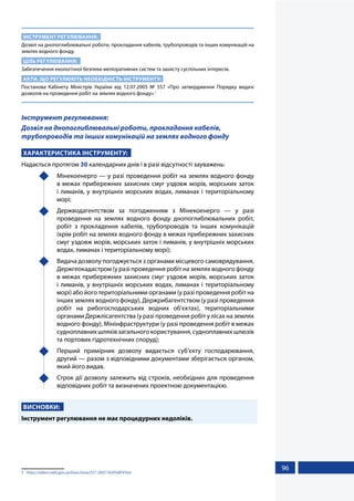 96
ІНСТРУМЕНТ РЕГУЛЮВАННЯ:
Дозвіл на днопоглиблювальні роботи, прокладання кабелів, трубопроводів та інших комунікацій на
землях водного фонду.
ЦІЛЬ РЕГУЛЮВАННЯ:
Забезпечення екологічної безпеки меліоративних систем та захисту суспільних інтересів.
АКТИ, ЩО РЕГУЛЮЮТЬ НЕОБХІДНІСТЬ ІНСТРУМЕНТУ:
Постанова Кабінету Міністрів України від 12.07.2005 № 557 «Про затвердження Порядку видачі
дозволів на проведення робіт на землях водного фонду».1
Інструмент регулювання:
Дозвіл на днопоглиблювальні роботи, прокладання кабелів,
трубопроводів та інших комунікацій на землях водного фонду
ХАРАКТЕРИСТИКА ІНСТРУМЕНТУ:
Надається протягом 30 календарних днів і в разі відсутності зауважень:
	 Мінекоенерго — у разі проведення робіт на землях водного фонду
в межах прибережних захисних смуг уздовж морів, морських заток
і лиманів, у внутрішніх морських водах, лиманах і територіальному
морі;
	 Держводагентством за погодженням з Мінекоенерго — у разі
проведення на землях водного фонду днопоглиблювальних робіт,
робіт з прокладення кабелів, трубопроводів та інших комунікацій
(крім робіт на землях водного фонду в межах прибережних захисних
смуг уздовж морів, морських заток і лиманів, у внутрішніх морських
водах, лиманах і територіальному морі);
	 Видача дозволу погоджується з органами місцевого самоврядування,
Держгеокадастром (у разі проведення робіт на землях водного фонду
в межах прибережних захисних смуг уздовж морів, морських заток
і лиманів, у внутрішніх морських водах, лиманах і територіальному
морі) або його територіальними органами (у разі проведення робіт на
інших землях водного фонду), Держрибагентством (у разі проведення
робіт на рибогосподарських водних об’єктах), територіальними
органами Держлісагентства (у разі проведення робіт у лісах на землях
водного фонду), Мінінфраструктури (у разі проведення робіт в межах
судноплавнихшляхівзагальногокористування,судноплавнихшлюзів
та портових гідротехнічних споруд);
	 Перший примірник дозволу видається суб’єкту господарювання,
другий — разом з відповідними документами зберігається органом,
який його видав.
	 Строк дії дозволу залежить від строків, необхідних для проведення
відповідних робіт та визначених проектною документацією.
ВИСНОВКИ:
Інструмент регулювання не має процедурних недоліків.
1	 https://zakon.rada.gov.ua/laws/show/557-2005-%D0%BF#Text
 