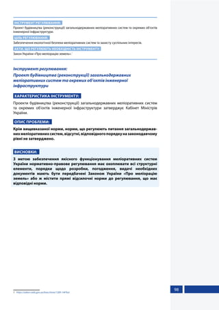 98
ІНСТРУМЕНТ РЕГУЛЮВАННЯ:
Проект будівництва (реконструкції) загальнодержавних меліоративних систем та окремих об’єктів
інженерної інфраструктури.
ЦІЛЬ РЕГУЛЮВАННЯ:
Забезпечення екологічної безпеки меліоративних систем та захисту суспільних інтересів.
АКТИ, ЩО РЕГУЛЮЮТЬ НЕОБХІДНІСТЬ ІНСТРУМЕНТУ:
Закон України «Про меліорацію земель».1
Інструмент регулювання:
Проект будівництва (реконструкції) загальнодержавних
меліоративних систем та окремих об’єктів інженерної
інфраструктури
ХАРАКТЕРИСТИКА ІНСТРУМЕНТУ:
Проекти будівництва (реконструкції) загальнодержавних меліоративних систем
та окремих об’єктів інженерної інфраструктури затверджує Кабінет Міністрів
України.
ОПИС ПРОБЛЕМИ:
Крім вищевказаної норми, норми, що регулюють питання загальнодержав-
нихмеліоративнихсистем,відсутні,відповідногопорядкуназаконодавчому
рівні не затверджено.
ВИСНОВКИ:
З метою забезпечення якісного функціонування меліоративних систем
України нормативно-правове регулювання має охоплювати всі структурні
елементи, порядки щодо розробки, погодження, видачі необхідних
документів мають бути передбачені Законом України «Про меліорацію
земель» або ж містити прямі відсилочні норми до регулювання, що має
відповідні норми.
1	 https://zakon.rada.gov.ua/laws/show/1389-14#Text
 