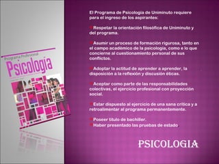 El Programa de Psicología de Uniminuto requiere
para el ingreso de los aspirantes:

Respetar la orientación filosófica de Uniminuto y
del programa.

Asumir un proceso de formación rigurosa, tanto en
el campo académico de la psicología, como e lo que
concierne al cuestionamiento personal de sus
conflictos.

Adoptar la actitud de aprender a aprender, la
disposición a la reflexión y discusión éticas.

Aceptar como parte de las responsabilidades
colectivas, el ejercicio profesional con proyección
social.

Estar dispuesto al ejercicio de una sana crítica y a
retroalimentar al programa permanentemente.

Poseer título de bachiller.
Haber presentado las pruebas de estado.




                       PSICOLOGIA
 